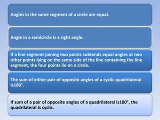Angles in the same segment of a circle are equal.
Angle in a semicircle is a right angle.
If a line segment joining two points subtends equal angles at two
other points lying on the same side of the line containing the line
segment, the four points lie on a circle.
The sum of either pair of opposite angles of a cyclic quadrilateral
is180°.
If sum of a pair of opposite angles of a quadrilateral is180°, the
quadrilateral is cyclic.
 