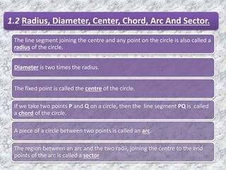1.2 Radius, Diameter, Center, Chord, Arc And Sector.
The line segment joining the centre and any point on the circle is also called a
radius of the circle.
Diameter is two times the radius.
The fixed point is called the centre of the circle.
If we take two points P and Q on a circle, then the line segment PQ is called
a chord of the circle.
A piece of a circle between two points is called an arc.
The region between an arc and the two radii, joining the centre to the end
points of the arc is called a sector.
 