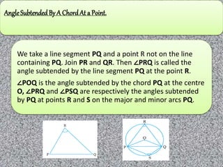 AngleSubtended By A Chord At a Point.
We take a line segment PQ and a point R not on the line
containing PQ. Join PR and QR. Then ∠PRQ is called the
angle subtended by the line segment PQ at the point R.
∠POQ is the angle subtended by the chord PQ at the centre
O, ∠PRQ and ∠PSQ are respectively the angles subtended
by PQ at points R and S on the major and minor arcs PQ.
 