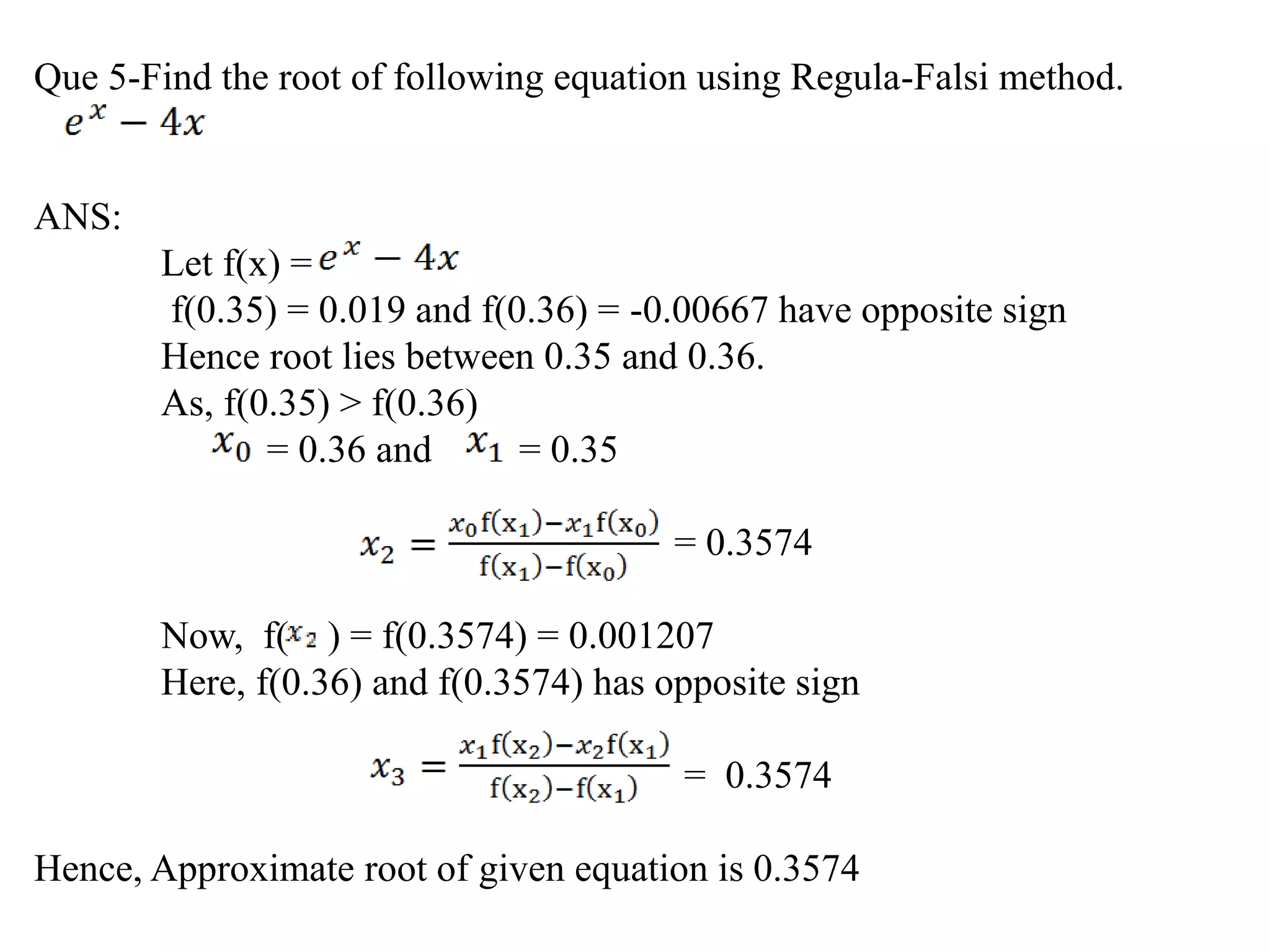 Que 5-Find the root of following equation using Regula-Falsi method.
ANS:
Let f(x) =
f(0.35) = 0.019 and f(0.36) = -0.00667 have opposite sign
Hence root lies between 0.35 and 0.36.
As, f(0.35) > f(0.36)
= 0.36 and = 0.35
= 0.3574
Now, f( ) = f(0.3574) = 0.001207
Here, f(0.36) and f(0.3574) has opposite sign
= 0.3574
Hence, Approximate root of given equation is 0.3574
 