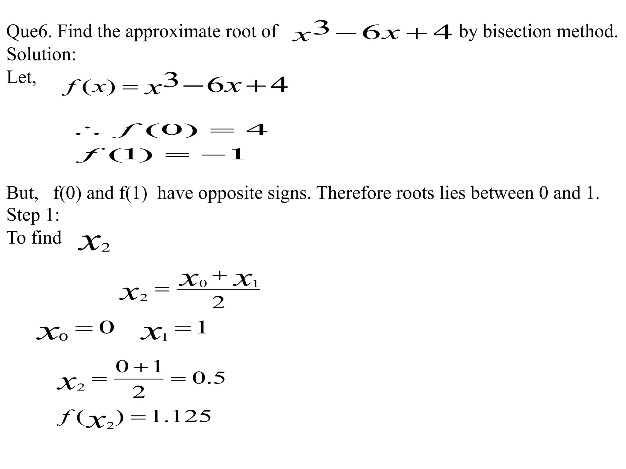 Que6. Find the approximate root of by bisection method.
Solution:
Let,
Step 1:
To find
463  xx
463)(  xxxf
1)1(
4)0(


f
f
But, f(0) and f(1) have opposite signs. Therefore roots lies between 0 and 1.
x2
2
10
2
xx
x


00
x 11
x
125.1)(
5.0
2
10
2
2




x
x
f
 