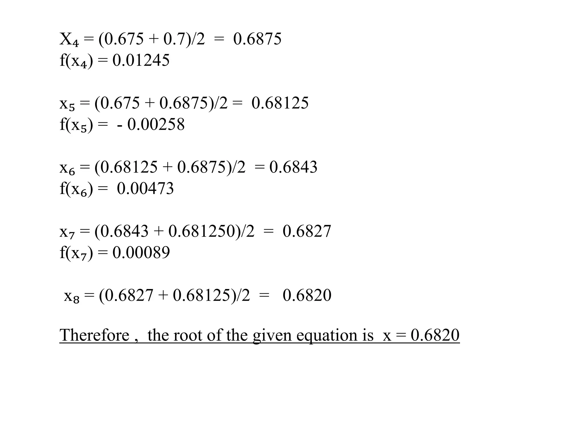 X₄ = (0.675 + 0.7)/2 = 0.6875
f(x₄) = 0.01245
x₅ = (0.675 + 0.6875)/2 = 0.68125
f(x₅) = - 0.00258
x₆ = (0.68125 + 0.6875)/2 = 0.6843
f(x₆) = 0.00473
x₇ = (0.6843 + 0.681250)/2 = 0.6827
f(x₇) = 0.00089
x₈ = (0.6827 + 0.68125)/2 = 0.6820
Therefore , the root of the given equation is x = 0.6820
 