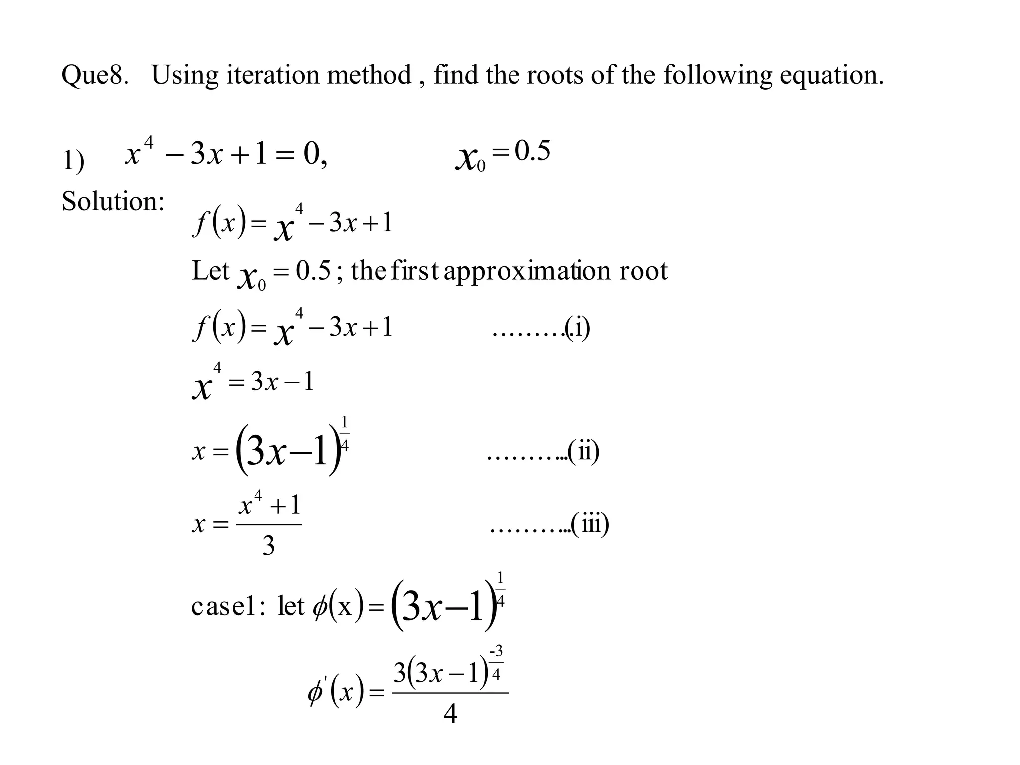 Que8. Using iteration method , find the roots of the following equation.
1)
Solution:
5.00
x
 
 
 
   
   
4
133
xlet:1case
.(iii)..........
3
1
.(ii)..........
13
(i)..........13
rootionapproximatfirstthe;5.0Let
13
4
3-
'
4
1
4
4
1
4
4
0
4
13
13












x
x
x
x
x
x
xxf
xxf
x
x
x
x
x
x


,0134
 xx
 