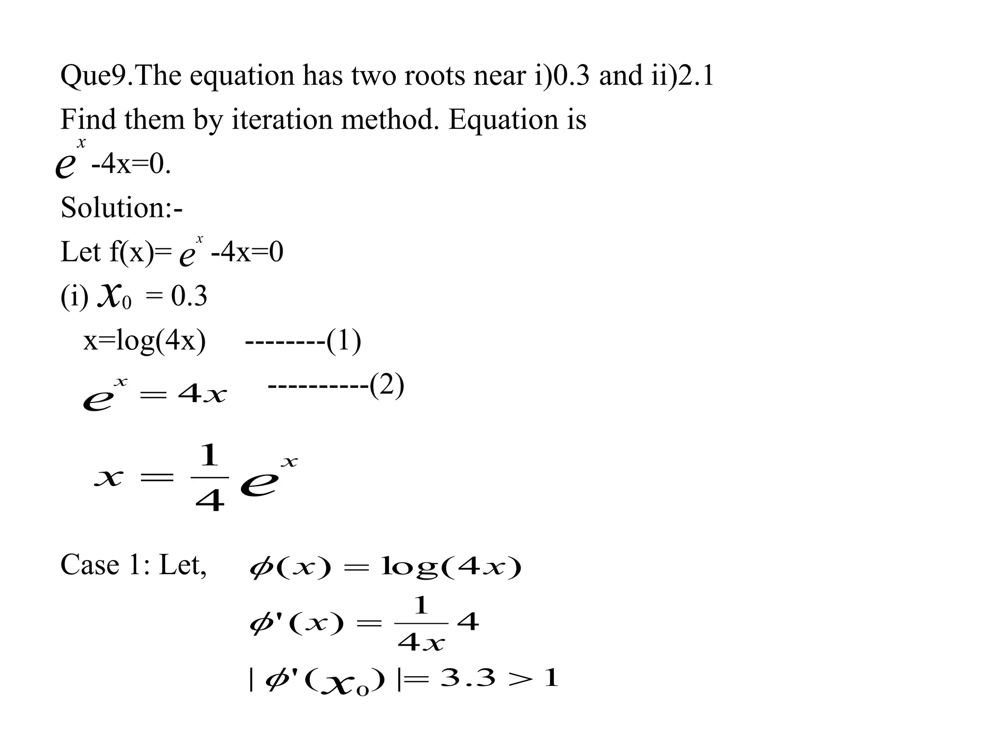 Que9.The equation has two roots near i)0.3 and ii)2.1
Find them by iteration method. Equation is
-4x=0.
Solution:-
Let f(x)= -4x=0
(i) = 0.3
x=log(4x) --------(1)
----------(2)
Case 1: Let,
e
x
e
x
x0
xe
x
4
e
x
x
4
1

13.3|)('|
4
4
1
)('
)4log()(
0



x
x
x
xx



 