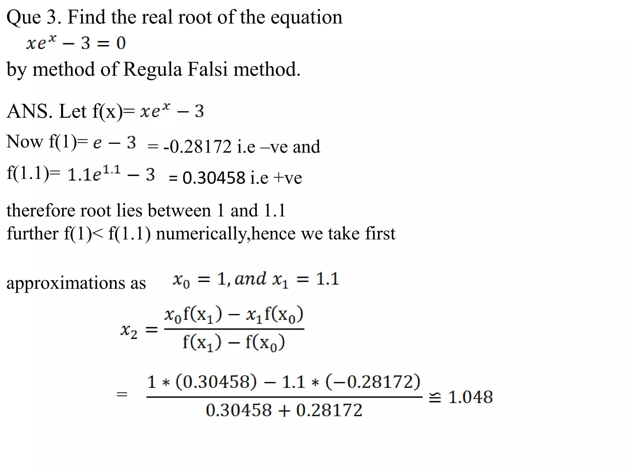 Que 3. Find the real root of the equation
by method of Regula Falsi method.
ANS. Let f(x)=
.
Now f(1)= = -0.28172 i.e –ve and
f(1.1)= = 0.30458 i.e +ve
therefore root lies between 1 and 1.1
further f(1)< f(1.1) numerically,hence we take first
=
approximations as
 