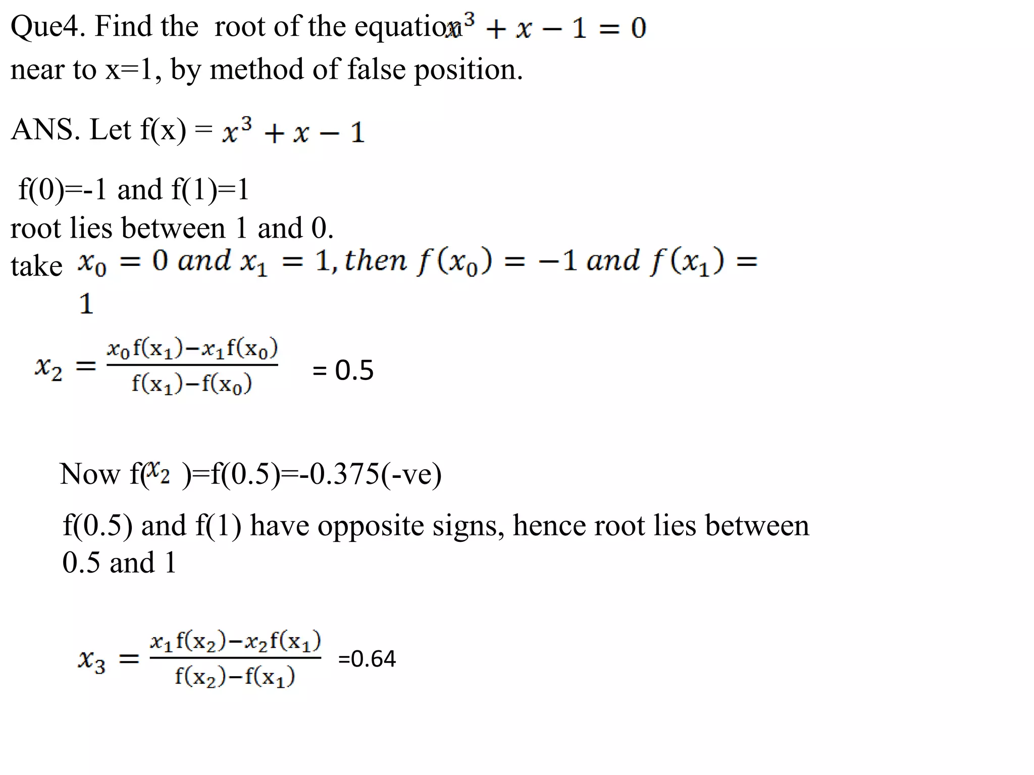 Que4. Find the root of the equation
near to x=1, by method of false position.
ANS. Let f(x) =
f(0)=-1 and f(1)=1
root lies between 1 and 0.
take
= 0.5
Now f( )=f(0.5)=-0.375(-ve)
f(0.5) and f(1) have opposite signs, hence root lies between
0.5 and 1
=0.64
 