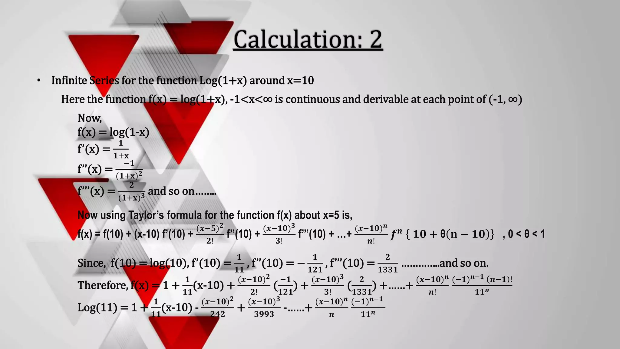 • Infinite Series for the function Log(1+x) around x=10
Here the function f(x) = log(1+x), -1<x<∞ is continuous and derivable at each point of (-1, ∞)
Now,
f(x) = log(1-x)
f’(x) =
𝟏
𝟏+𝐱
f’’(x) =
−𝟏
(𝟏+𝐱)𝟐
f’’’(x) =
𝟐
(𝟏+𝐱)𝟑 and so on……..
Now using Taylor’s formula for the function f(x) about x=5 is,
f(x) = f(10) + (x-10) f’(10) +
(𝒙−𝟓)𝟐
𝟐!
f’’(10) +
(𝒙−𝟏𝟎)𝟑
𝟑!
f’’’(10) + …+
(𝒙−𝟏𝟎)𝒏
𝒏!
𝒇𝒏 𝟏𝟎 + θ 𝐧 − 𝟏𝟎 , 0 < θ < 1
Since, f(10) = log(10), f’(10) =
𝟏
𝟏𝟏
, f’’(10) = −
𝟏
𝟏𝟐𝟏
, f’’’(10) =
𝟐
𝟏𝟑𝟑𝟏
…………..and so on.
Therefore, f(x) = 1 +
𝟏
𝟏𝟏
(x-10) +
(𝒙−𝟏𝟎)𝟐
𝟐!
(
−𝟏
𝟏𝟐𝟏
) +
(𝒙−𝟏𝟎)𝟑
𝟑!
(
𝟐
𝟏𝟑𝟑𝟏
) +……+
(𝒙−𝟏𝟎)𝒏
𝒏!
(−𝟏)𝒏−𝟏 𝒏−𝟏 !
𝟏𝟏𝒏
Log(11) = 1 +
𝟏
𝟏𝟏
(x-10) -
(𝒙−𝟏𝟎)𝟐
𝟐𝟒𝟐
+
(𝒙−𝟏𝟎)𝟑
𝟑𝟗𝟗𝟑
-……+
(𝒙−𝟏𝟎)𝒏
𝒏
(−𝟏)𝒏−𝟏
𝟏𝟏𝒏
 