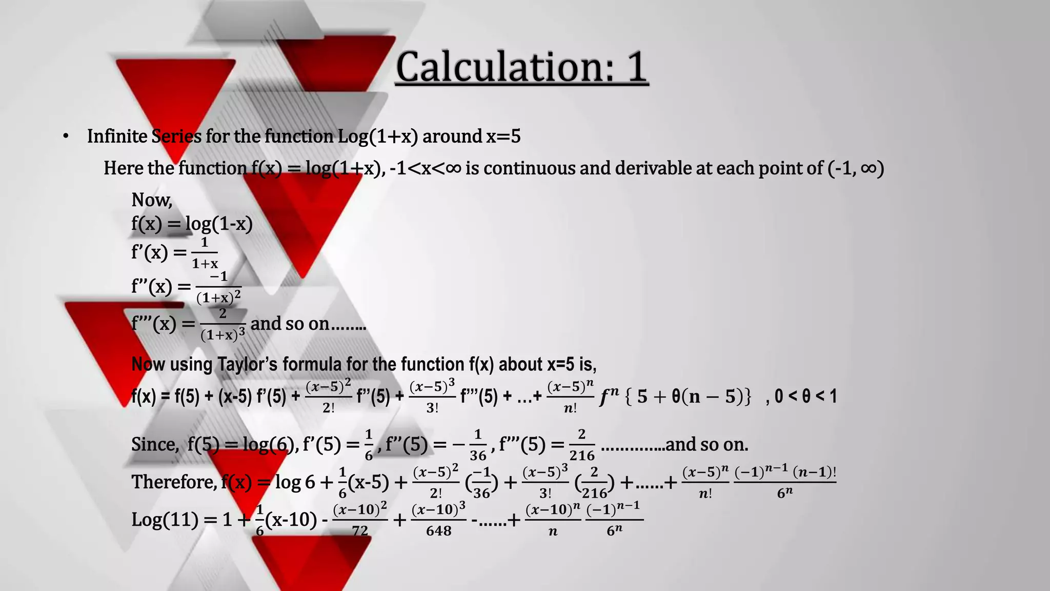 • Infinite Series for the function Log(1+x) around x=5
Here the function f(x) = log(1+x), -1<x<∞ is continuous and derivable at each point of (-1, ∞)
Now,
f(x) = log(1-x)
f’(x) =
𝟏
𝟏+𝐱
f’’(x) =
−𝟏
(𝟏+𝐱)𝟐
f’’’(x) =
𝟐
(𝟏+𝐱)𝟑 and so on……..
Now using Taylor’s formula for the function f(x) about x=5 is,
f(x) = f(5) + (x-5) f’(5) +
(𝒙−𝟓)𝟐
𝟐!
f’’(5) +
(𝒙−𝟓)𝟑
𝟑!
f’’’(5) + …+
(𝒙−𝟓)𝒏
𝒏!
𝒇𝒏 𝟓 + θ 𝐧 − 𝟓 , 0 < θ < 1
Since, f(5) = log(6), f’(5) =
𝟏
𝟔
, f’’(5) = −
𝟏
𝟑𝟔
, f’’’(5) =
𝟐
𝟐𝟏𝟔
…………..and so on.
Therefore, f(x) = log 6 +
𝟏
𝟔
(x-5) +
(𝒙−𝟓)𝟐
𝟐!
(
−𝟏
𝟑𝟔
) +
(𝒙−𝟓)𝟑
𝟑!
(
𝟐
𝟐𝟏𝟔
) +……+
(𝒙−𝟓)𝒏
𝒏!
(−𝟏)𝒏−𝟏 𝒏−𝟏 !
𝟔𝒏
Log(11) = 1 +
𝟏
𝟔
(x-10) -
(𝒙−𝟏𝟎)𝟐
𝟕𝟐
+
(𝒙−𝟏𝟎)𝟑
𝟔𝟒𝟖
-……+
(𝒙−𝟏𝟎)𝒏
𝒏
(−𝟏)𝒏−𝟏
𝟔𝒏
 