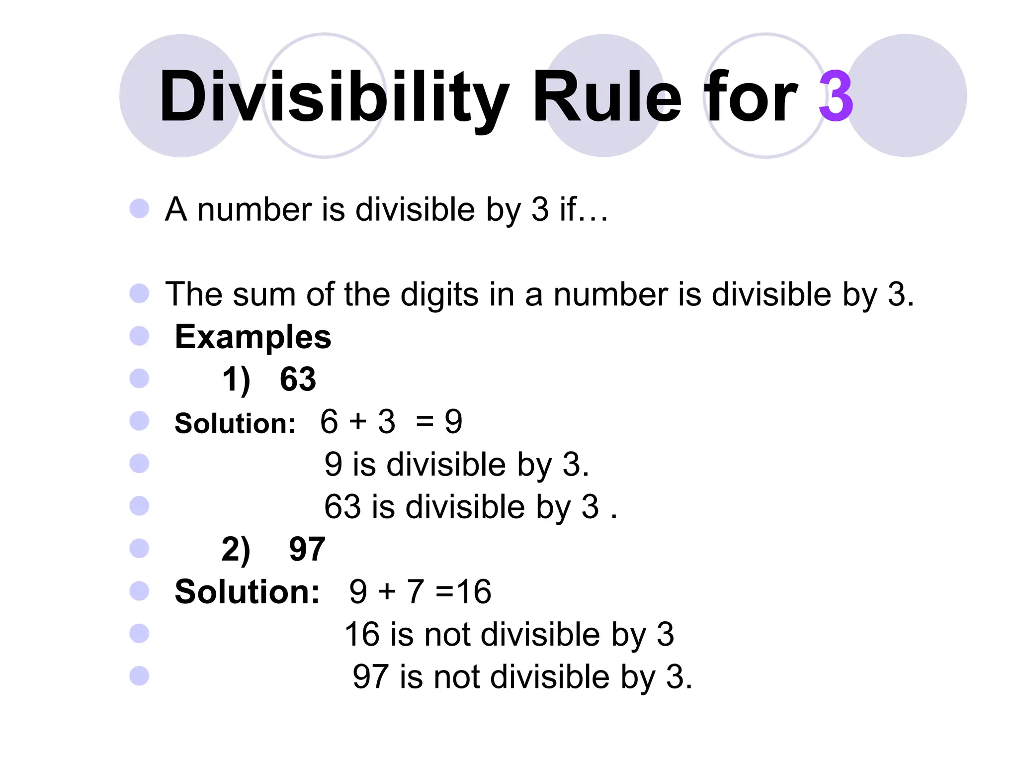 Divisibility Rule for 3
 A number is divisible by 3 if…
 The sum of the digits in a number is divisible by 3.
 Examples
 1) 63
 Solution: 6 + 3 = 9
 9 is divisible by 3.
 63 is divisible by 3 .
 2) 97
 Solution: 9 + 7 =16
 16 is not divisible by 3
 97 is not divisible by 3.
 