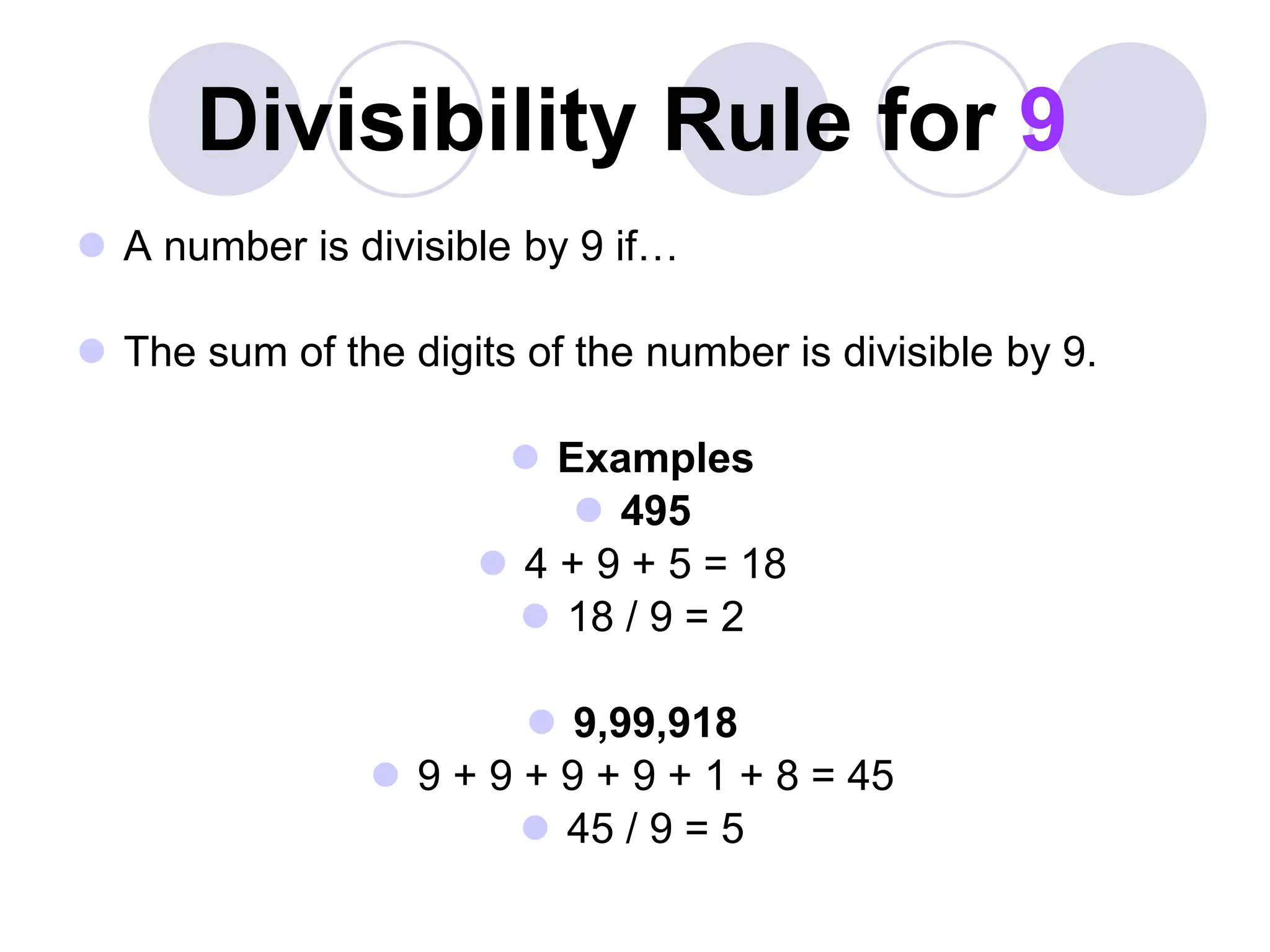 Divisibility Rule for 9
 A number is divisible by 9 if…
 The sum of the digits of the number is divisible by 9.
 Examples
 495
 4 + 9 + 5 = 18
 18 / 9 = 2
 9,99,918
 9 + 9 + 9 + 9 + 1 + 8 = 45
 45 / 9 = 5
 