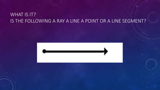 WHAT IS IT?
IS THE FOLLOWING A RAY A LINE A POINT OR A LINE SEGMENT?
 
