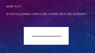 WHAT IS IT?
IS THE FOLLOWING A RAY A LINE A POINT OR A LINE SEGMENT?
 