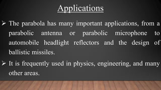 Applications
 The parabola has many important applications, from a
parabolic antenna or parabolic microphone to
automobile headlight reflectors and the design of
ballistic missiles.
 It is frequently used in physics, engineering, and many
other areas.
 