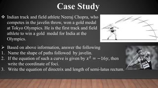  Indian track and field athlete Neeraj Chopra, who
competes in the javelin throw, won a gold medal
at Tokyo Olympics. He is the first track and field
athlete to win a gold medal for India at the
Olympics.
 Based on above information, answer the following
1. Name the shape of paths followed by javelin.
2. If the equation of such a curve is given by 𝑥2
= −16𝑦, then
write the coordinate of foci.
3. Write the equation of directrix and length of semi-latus rectum.
Case Study
 