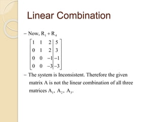 Linear Combination
1 4
1 2 3
Now, R R
1 1 2 5
0 1 2 3
0 0 1 1
0 0 3 3
The system is Inconsistent. Therefore the given
matrix A is not the linear combination of all three
matrices A , A , A .
 
 
 
 
  
 
   

 