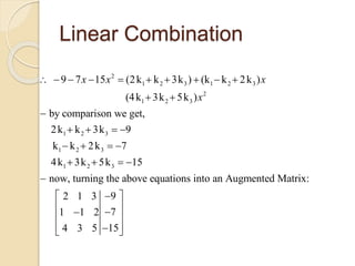 Linear Combination
2
1 2 3 1 2 3
2
1 2 3
1 2 3
1 2 3
1 2 3
9 7 15 (2k k 3k ) (k k 2k )
(4k 3k 5k )
by comparison we get,
2k k 3k 9
k k 2k 7
4k 3k 5k 15
now, turning the above equations into
x x x
x
         
 

   
   
   
 an Augmented Matrix:
92 1 3
71 1 2
154 3 5
 
 
 
  
 