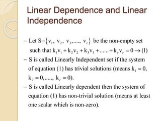 Linear Dependence and Linear
Independence
 1 2 3
1 1 2 2 3 3
1
Let S= v , v , v ,...., v be the non-empty set
such that k v k v k v ...... k v 0 (1)
S is called Linearly Independent set if the system
of equation (1) has trivial solutions (means k 0
r
r r

     


2
,
k 0,....., k 0).
S is called Linearly dependent then the system of
equation (1) has non-trivial solution (means at least
one scalar which is non-zero).
r 

 