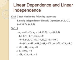Linear Dependence and Linear
Independence
1 2 3
:9 Check whether the following vectors are
Linearly Independent or Linearly Dependent. (4,1, 2),
( 4,10,2), (4,0,1).
:9
- v (4,1, 2), v ( 4,10,2), v (4,0,1)
n
Ex
Sol


    
1 1 2 2 3 3
1 2 3
1 2 3 1 2 1 2 3
1 2 3
1 2
1 2 3
- Let k v k v k v 0
0 k (4,1, 2) k ( 4,10,2) k (4,0,1)
0 (4k 4k 4k ) (k 10k ) ( 2k 2k k )
4k 4k 4k 0
k 10k 0
-2k 2k k 0
  
    
         
   
  
   
 