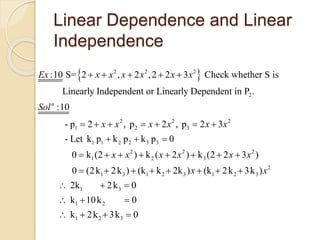 Linear Dependence and Linear
Independence
 2 2 2
2
2 2 2
1 2 3
1 1 2 2 3 3
:10 S= 2 , 2 ,2 2 3 Check whether S is
Linearly Independent or Linearly Dependent in P .
:10
- p 2 , p 2 , p 2 3
- Let k p k p k p 0
n
Ex x x x x x x
Sol
x x x x x x
    
      
  
2 2 2
1 2 3
2
1 3 1 2 3 1 2 3
1 3
1 2
1 2 3
0 k (2 ) k ( 2 ) k (2 2 3 )
0 (2k 2k ) (k k 2k ) (k 2k 3k )
2k 2k 0
k 10k 0
k 2k 3k 0
x x x x x x
x x
       
       
  
  
   
 
