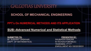 GALGOTIAS UNIVERSITY
SCHOOL OF MECHANICAL ENGINEERING
PPT’s On NUMERICAL METHODS AND ITS APPLICATION
SUB:-Advanced Numerical and Statistical Methods
SUBMITTED TO, PRESENTED BY,
Mr. SUSHANT SHEKHAR SHUBHESH RANJAN
(DEPT. OF MATHEMATICS) M.TECH(AUTOMOBILE)
YEAR/SEM:-1ST/1ST
ENROLLMENT NO-19032030031
 