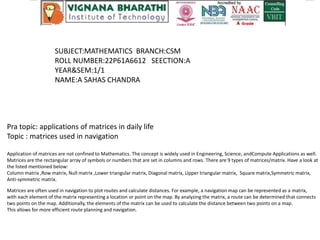 SUBJECT:MATHEMATICS BRANCH:CSM
ROLL NUMBER:22P61A6612 SEECTION:A
YEAR&SEM:1/1
NAME:A SAHAS CHANDRA
Pra topic: applications of matrices in daily life
Topic : matrices used in navigation
Application of matrices are not confined to Mathematics. The concept is widely used in Engineering, Science, andCompute Applications as well.
Matrices are the rectangular array of symbols or numbers that are set in columns and rows. There are 9 types of matrices/matrix. Have a look at
the listed mentioned below:
Column matrix ,Row matrix, Null matrix ,Lower triangular matrix, Diagonal matrix, Upper triangular matrix, Square matrix,Symmetric matrix,
Anti-symmetric matrix.
Matrices are often used in navigation to plot routes and calculate distances. For example, a navigation map can be represented as a matrix,
with each element of the matrix representing a location or point on the map. By analyzing the matrix, a route can be determined that connects
two points on the map. Additionally, the elements of the matrix can be used to calculate the distance between two points on a map.
This allows for more efficient route planning and navigation.
 