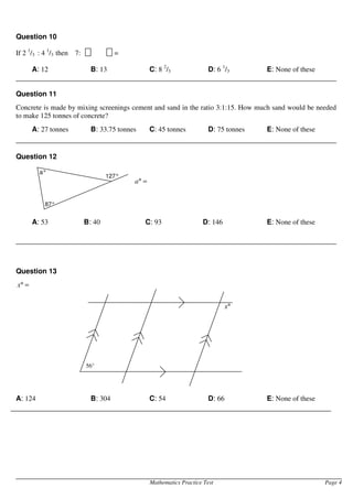 Mathematics Practice Test Page 4
Question 10
If 2 1
/3 : 4 1
/3 then 7: =
A: 12 B: 13 C: 8 2
/3 D: 6 1
/3 E: None of these
Question 11
Concrete is made by mixing screenings cement and sand in the ratio 3:1:15. How much sand would be needed
to make 125 tonnes of concrete?
A: 27 tonnes B: 33.75 tonnes C: 45 tonnes D: 75 tonnes E: None of these
Question 12
=
°
a
A: 53 B: 40 C: 93 D: 146 E: None of these
Question 13
=
°
x
A: 124 B: 304 C: 54 D: 66 E: None of these
°
x
56°
a°
87°
127°
 