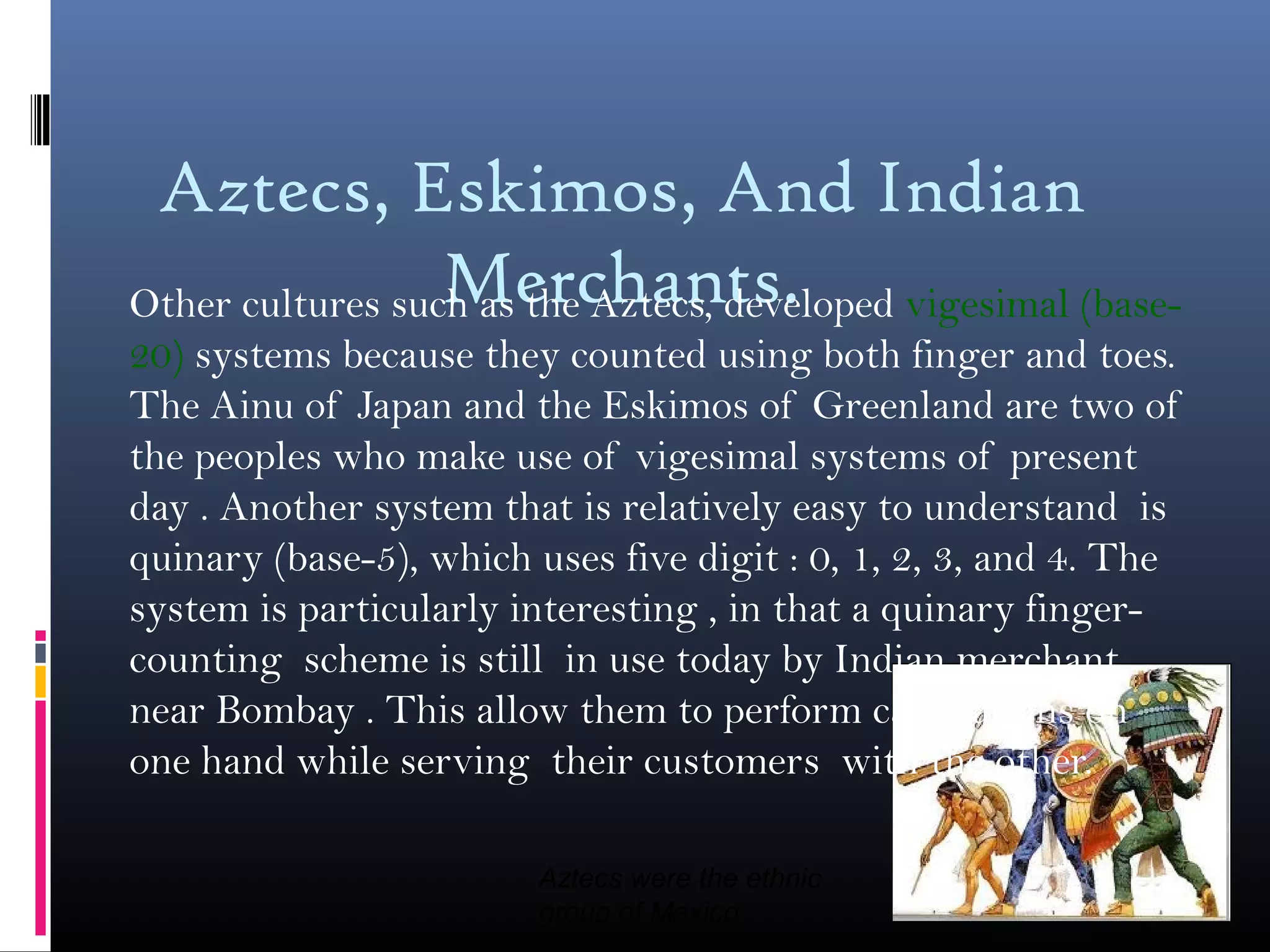 Aztecs, Eskimos, And Indian
Merchants.Other cultures such as the Aztecs, developed vigesimal (base-
20) systems because they counted using both finger and toes.
The Ainu of Japan and the Eskimos of Greenland are two of
the peoples who make use of vigesimal systems of present
day . Another system that is relatively easy to understand is
quinary (base-5), which uses five digit : 0, 1, 2, 3, and 4. The
system is particularly interesting , in that a quinary finger-
counting scheme is still in use today by Indian merchant
near Bombay . This allow them to perform calculations on
one hand while serving their customers with the other.
Aztecs were the ethnic
group of Mexico
 