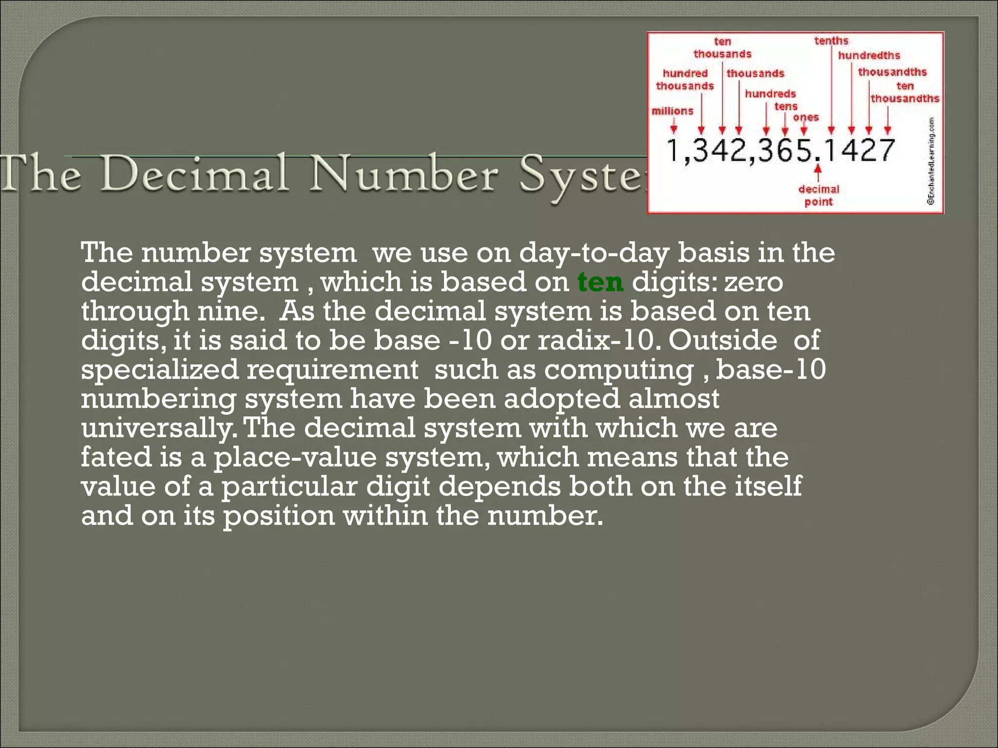 The number system we use on day-to-day basis in the
decimal system , which is based on ten digits: zero
through nine. As the decimal system is based on ten
digits, it is said to be base -10 or radix-10. Outside of
specialized requirement such as computing , base-10
numbering system have been adopted almost
universally.The decimal system with which we are
fated is a place-value system, which means that the
value of a particular digit depends both on the itself
and on its position within the number.
 