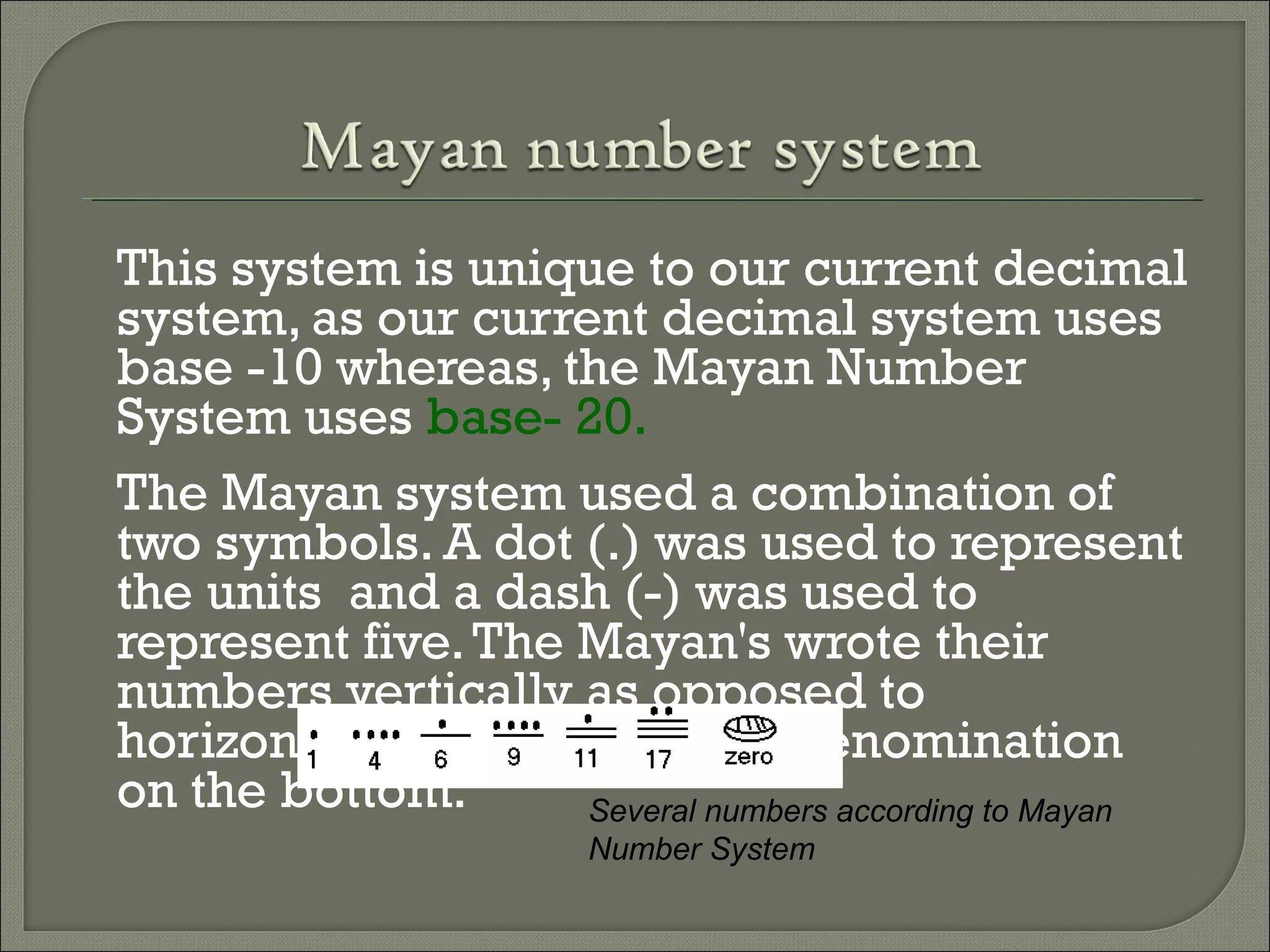 This system is unique to our current decimal
system, as our current decimal system uses
base -10 whereas, the Mayan Number
System uses base- 20.
The Mayan system used a combination of
two symbols. A dot (.) was used to represent
the units and a dash (-) was used to
represent five.The Mayan's wrote their
numbers vertically as opposed to
horizontally with the lowest denomination
on the bottom. Several numbers according to Mayan
Number System
 