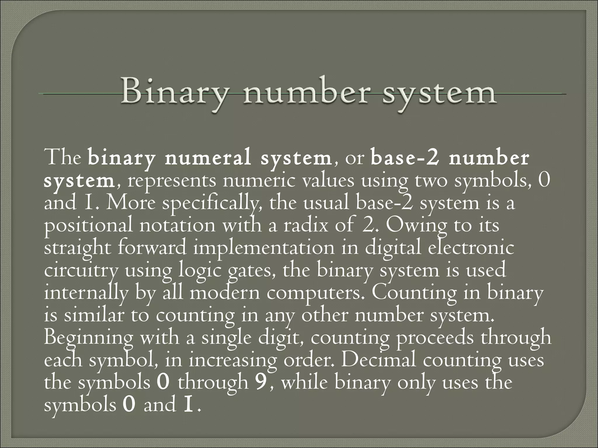 The binary numeral system, or base-2 number
system, represents numeric values using two symbols, 0
and 1. More specifically, the usual base-2 system is a
positional notation with a radix of 2. Owing to its
straight forward implementation in digital electronic
circuitry using logic gates, the binary system is used
internally by all modern computers. Counting in binary
is similar to counting in any other number system.
Beginning with a single digit, counting proceeds through
each symbol, in increasing order. Decimal counting uses
the symbols 0 through 9, while binary only uses the
symbols 0 and 1.
 