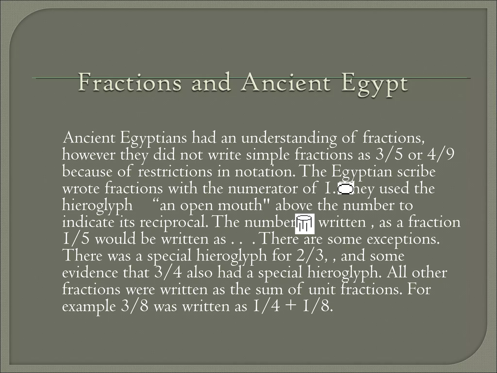 Ancient Egyptians had an understanding of fractions,
however they did not write simple fractions as 3/5 or 4/9
because of restrictions in notation.The Egyptian scribe
wrote fractions with the numerator of 1.They used the
hieroglyph “an open mouth" above the number to
indicate its reciprocal.The number 5, written , as a fraction
1/5 would be written as . . .There are some exceptions.
There was a special hieroglyph for 2/3, , and some
evidence that 3/4 also had a special hieroglyph. All other
fractions were written as the sum of unit fractions. For
example 3/8 was written as 1/4 + 1/8.
 