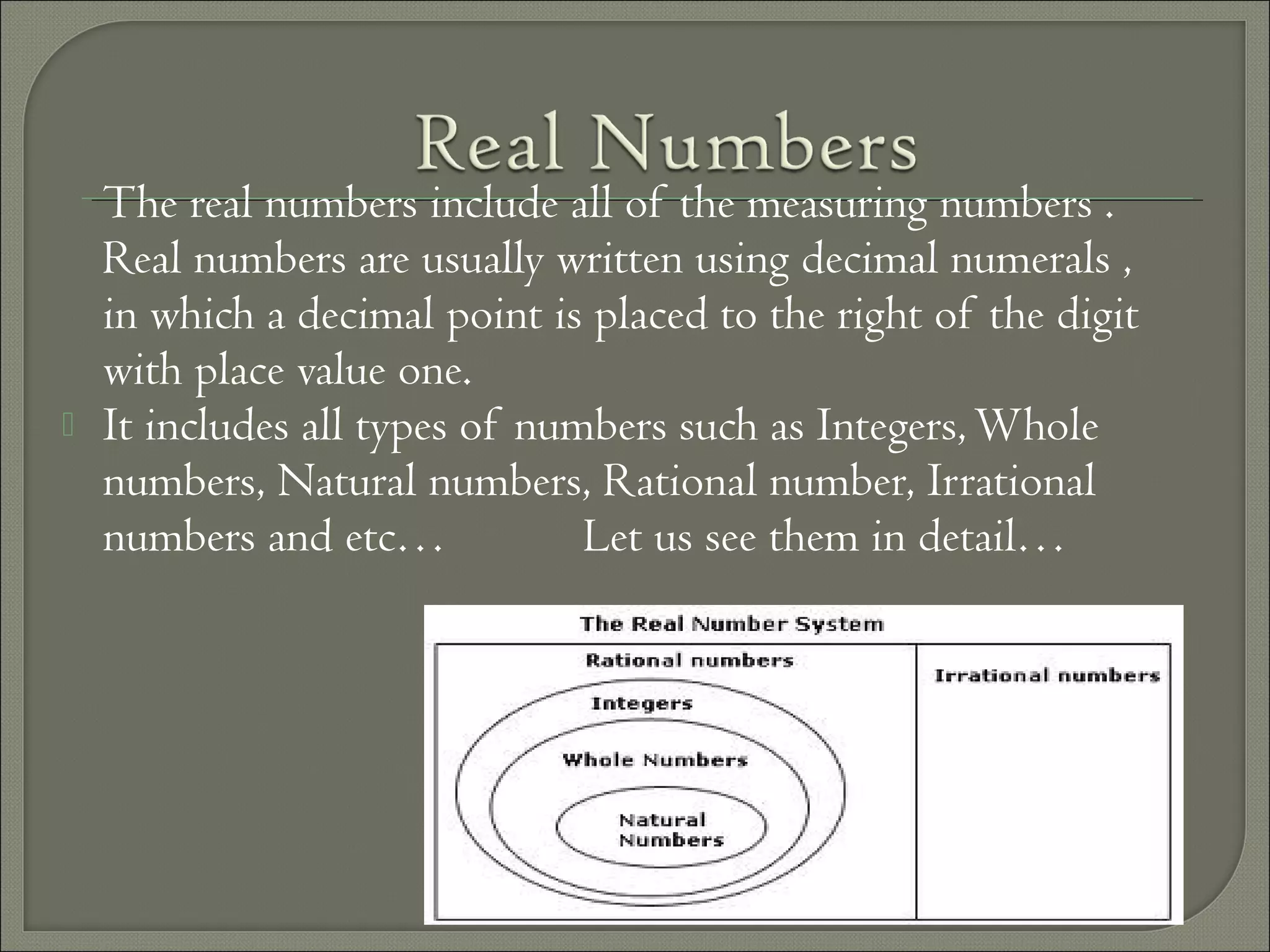 The real numbers include all of the measuring numbers .
Real numbers are usually written using decimal numerals ,
in which a decimal point is placed to the right of the digit
with place value one.
 It includes all types of numbers such as Integers,Whole
numbers, Natural numbers, Rational number, Irrational
numbers and etc… Let us see them in detail…
 