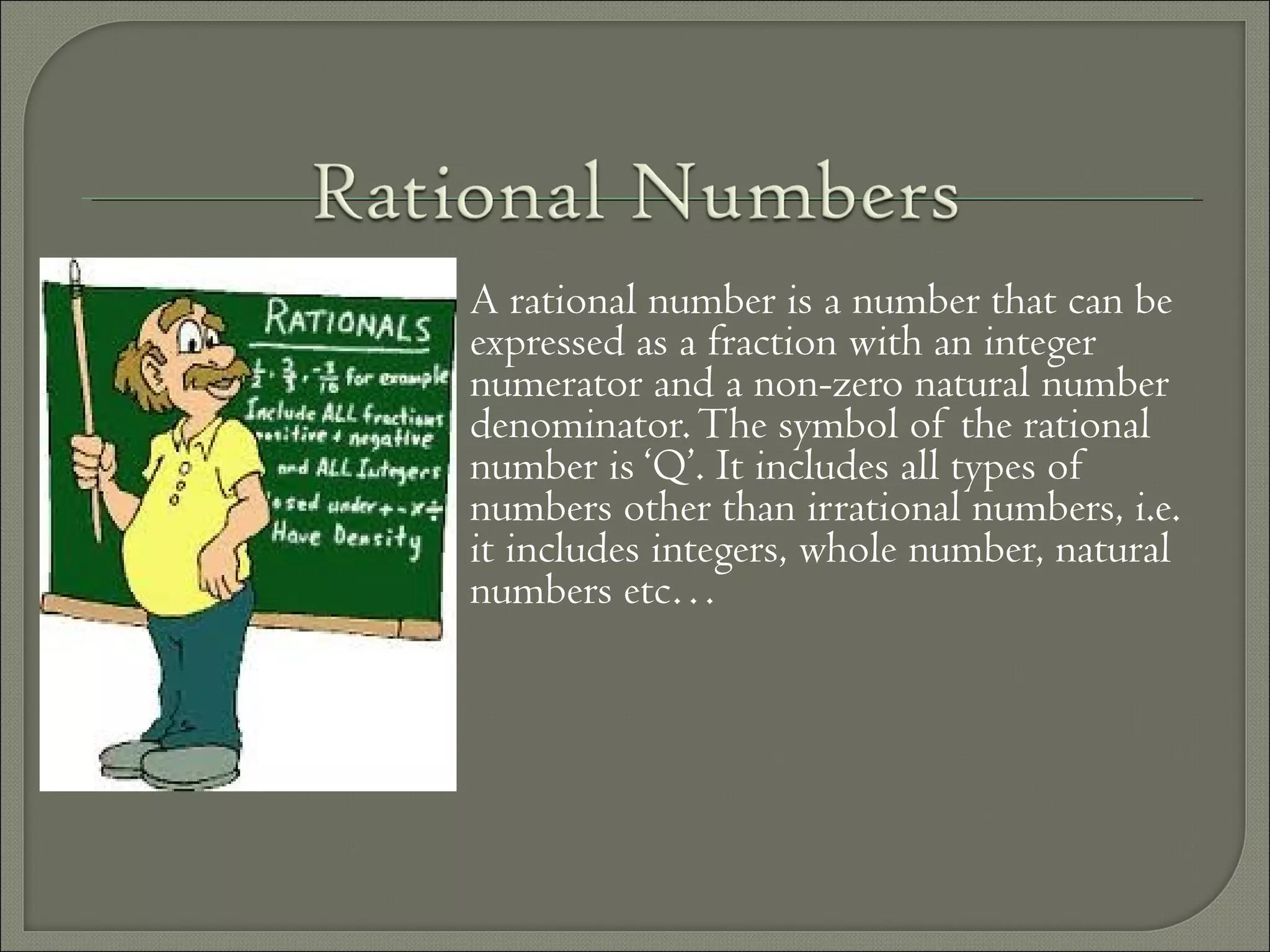 A rational number is a number that can be
expressed as a fraction with an integer
numerator and a non-zero natural number
denominator.The symbol of the rational
number is ‘Q’. It includes all types of
numbers other than irrational numbers, i.e.
it includes integers, whole number, natural
numbers etc…
 