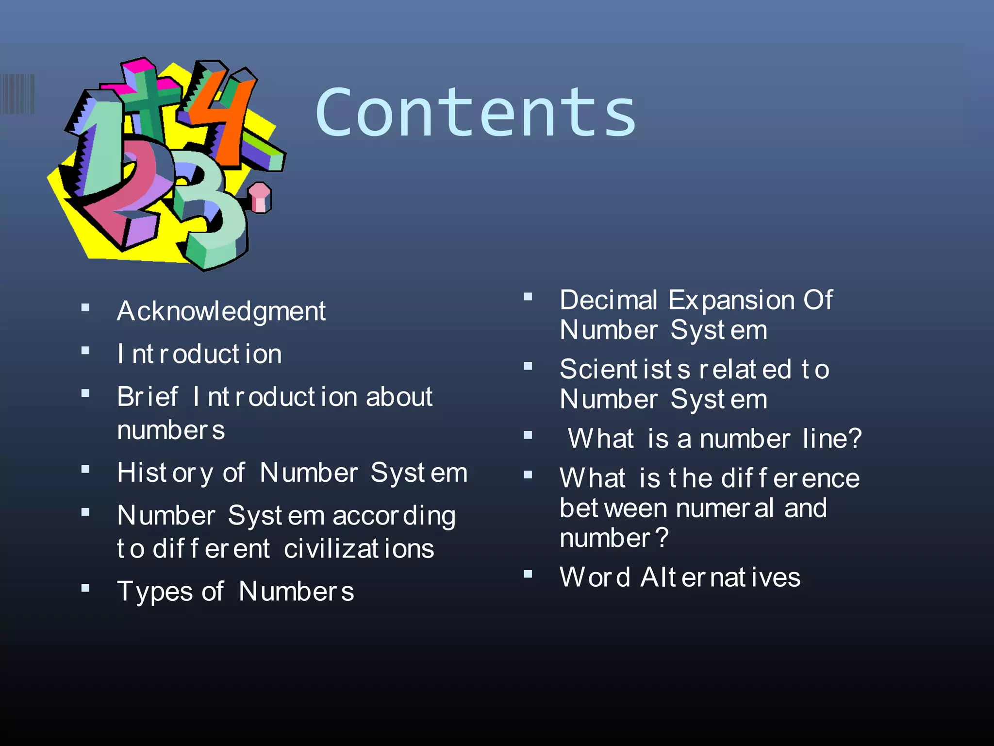 Contents
 Acknowledgment
 I nt roduct ion
 Brief I nt roduct ion about
number s
 Hist ory of Number Syst em
 Number Syst em according
t o dif f erent civilizat ions
 Types of Numbers
 Decimal Expansion Of
Number Syst em
 Scient ist s relat ed t o
Number Syst em
 What is a number line?
 What is t he dif f erence
bet ween numeral and
number ?
 Word Alt ernat ives
 