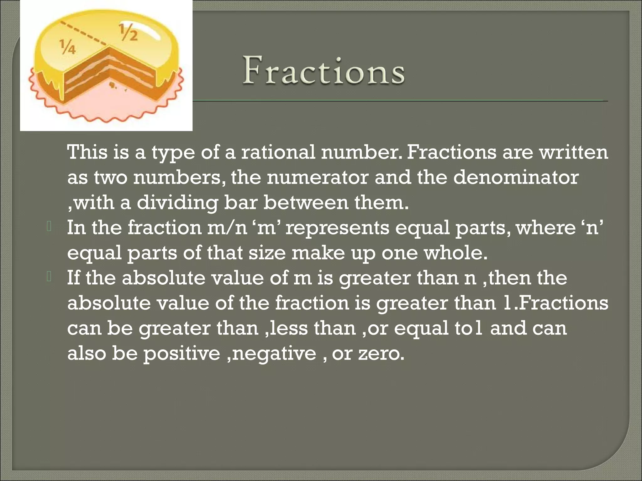 This is a type of a rational number. Fractions are written
as two numbers, the numerator and the denominator
,with a dividing bar between them.
 In the fraction m/n ‘m’ represents equal parts, where ‘n’
equal parts of that size make up one whole.
 If the absolute value of m is greater than n ,then the
absolute value of the fraction is greater than 1.Fractions
can be greater than ,less than ,or equal to1 and can
also be positive ,negative , or zero.
 