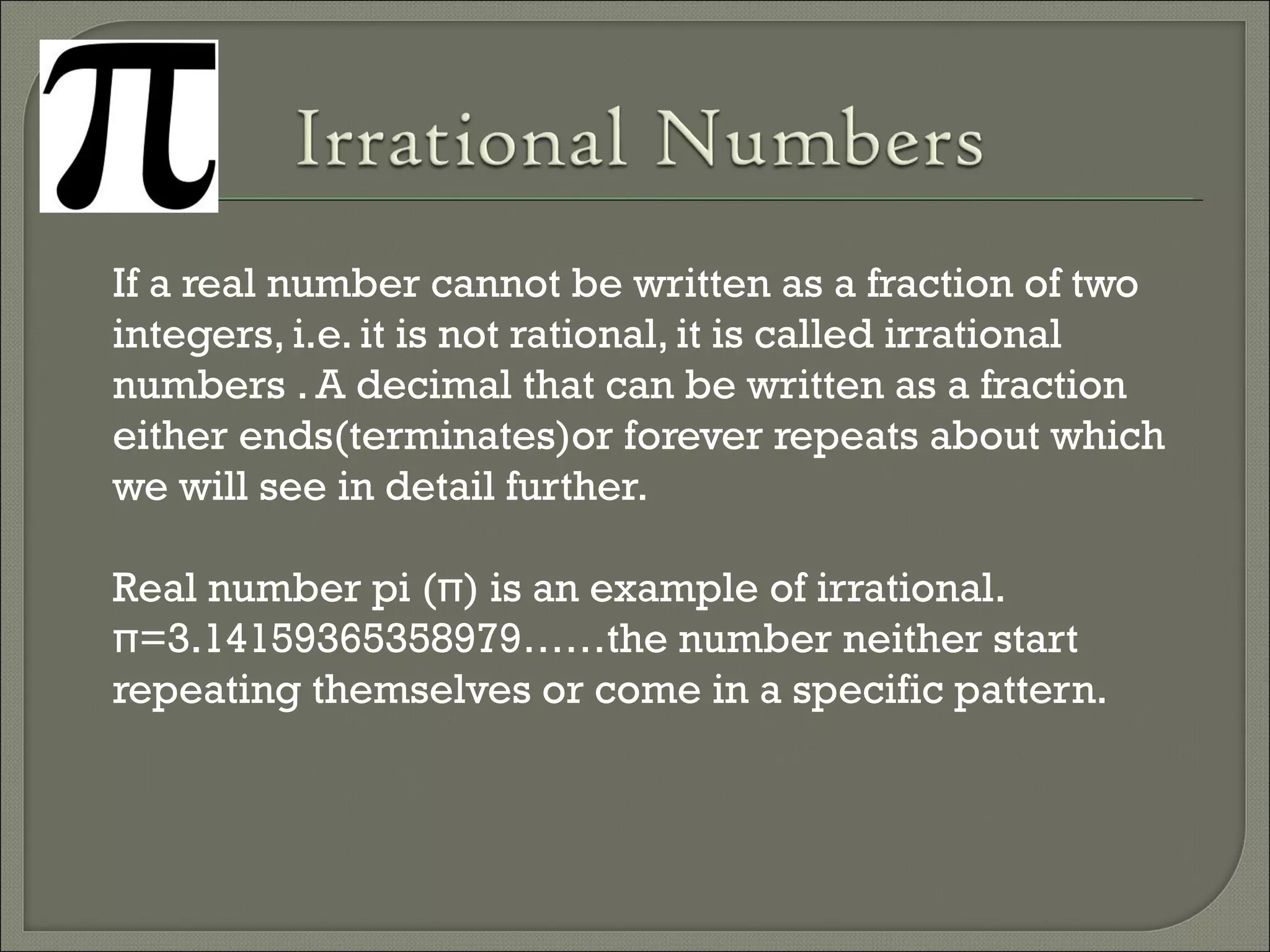 If a real number cannot be written as a fraction of two
integers, i.e. it is not rational, it is called irrational
numbers . A decimal that can be written as a fraction
either ends(terminates)or forever repeats about which
we will see in detail further.
Real number pi (π) is an example of irrational.
π=3.14159365358979……the number neither start
repeating themselves or come in a specific pattern.
 