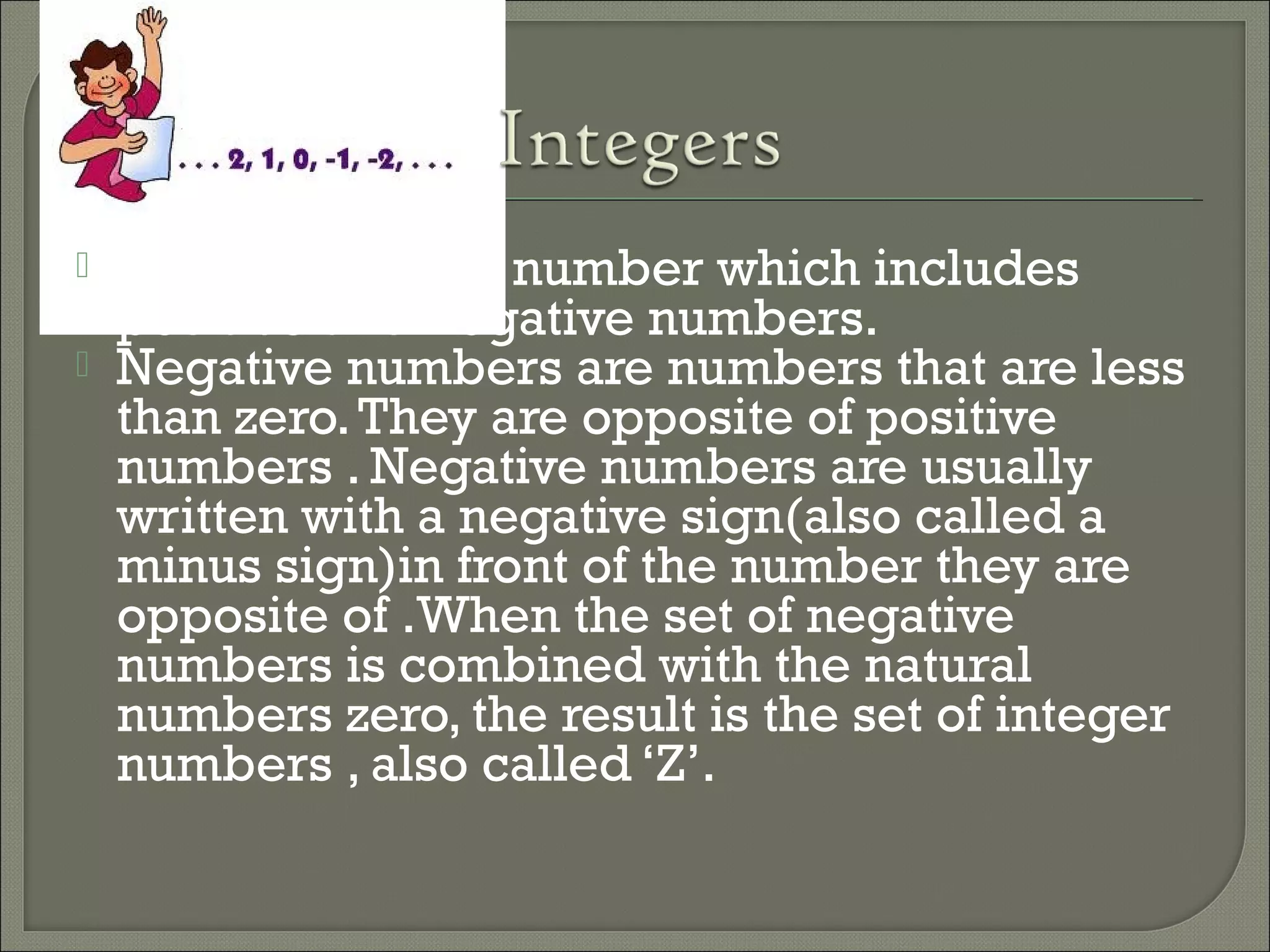  Integers are the number which includes
positive and negative numbers.
 Negative numbers are numbers that are less
than zero.They are opposite of positive
numbers . Negative numbers are usually
written with a negative sign(also called a
minus sign)in front of the number they are
opposite of .When the set of negative
numbers is combined with the natural
numbers zero, the result is the set of integer
numbers , also called ‘Z’.
 