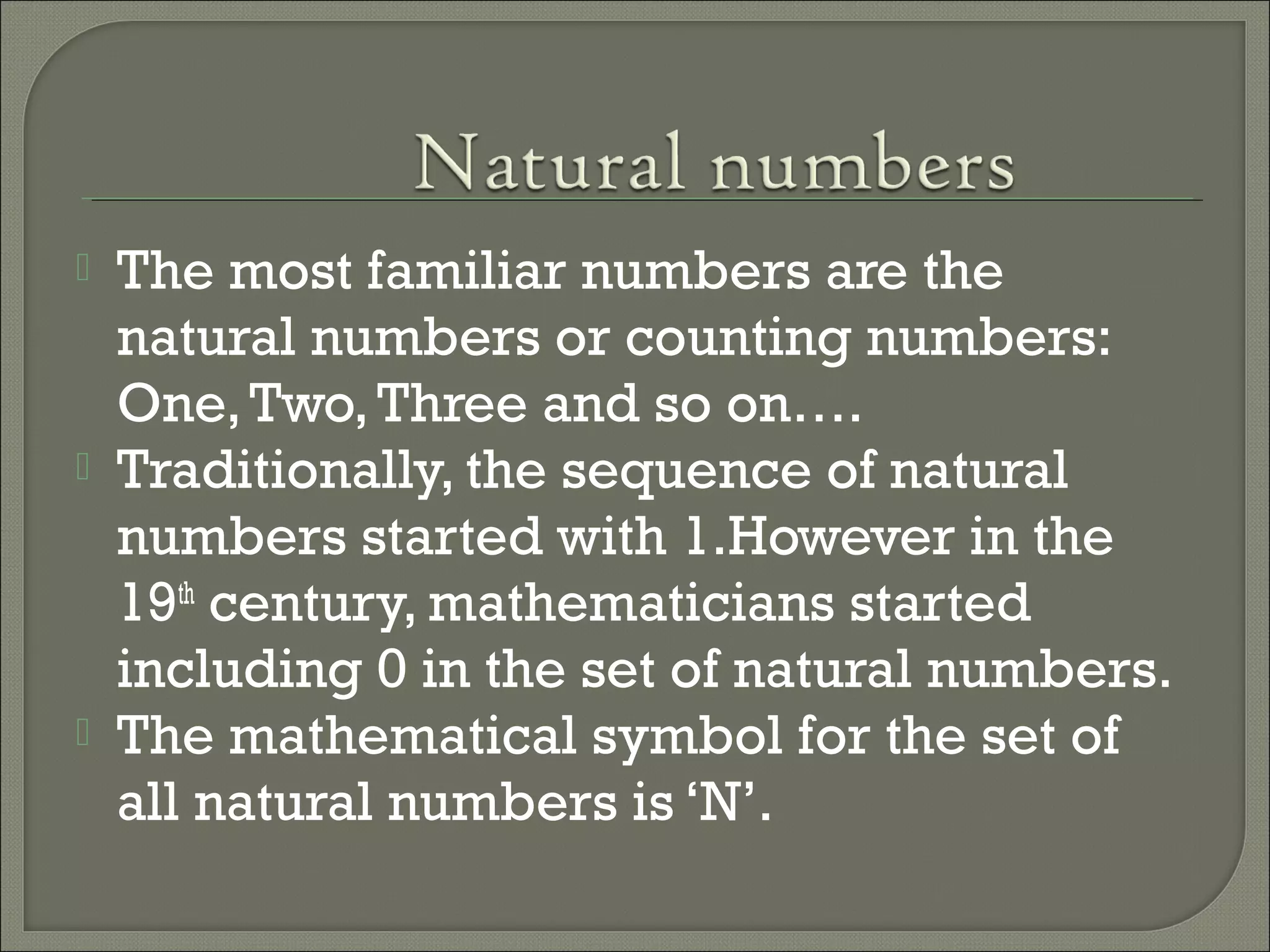  The most familiar numbers are the
natural numbers or counting numbers:
One,Two,Three and so on….
 Traditionally, the sequence of natural
numbers started with 1.However in the
19th
century, mathematicians started
including 0 in the set of natural numbers.
 The mathematical symbol for the set of
all natural numbers is ‘N’.
 