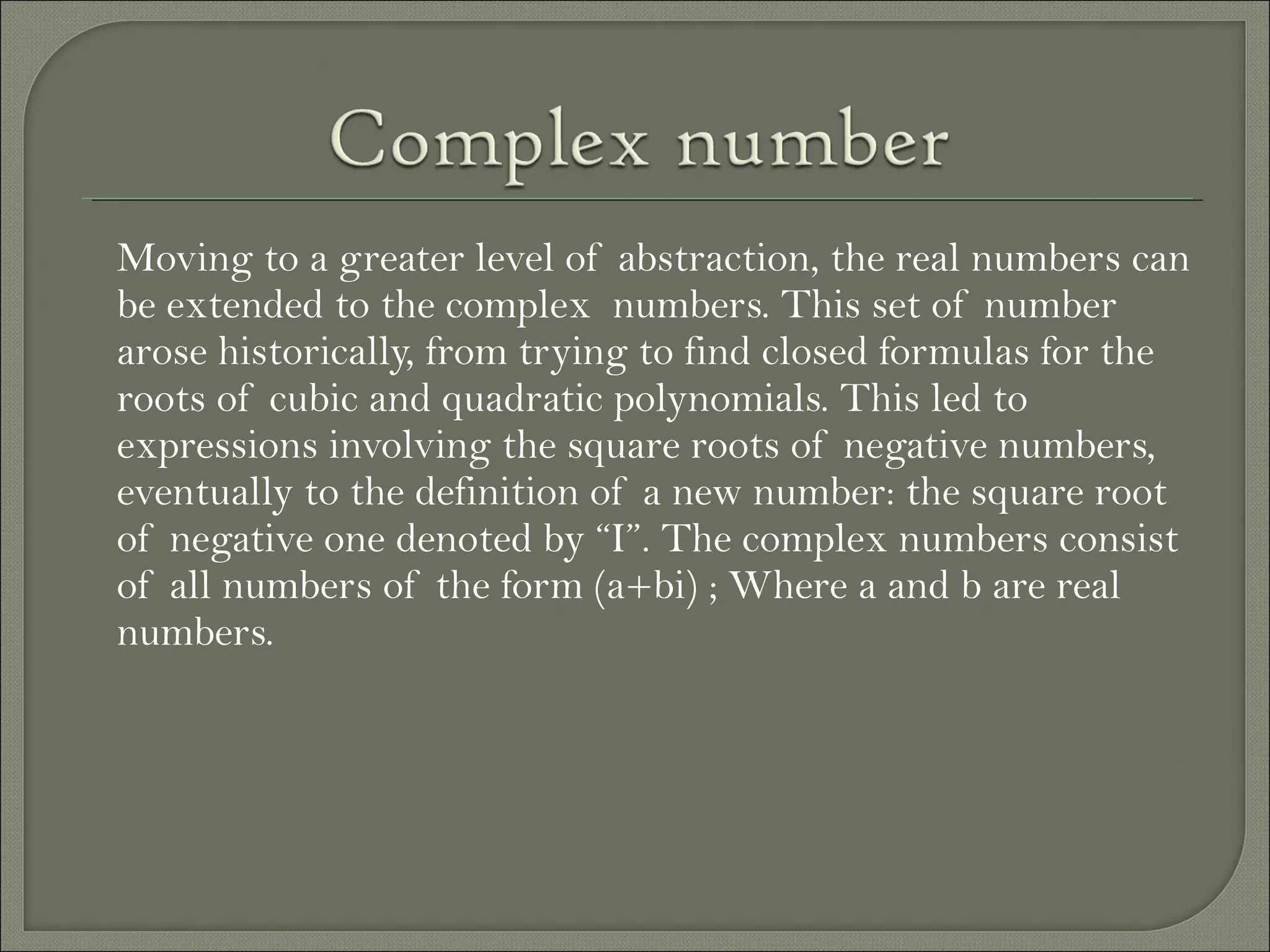 Moving to a greater level of abstraction, the real numbers can
be extended to the complex numbers. This set of number
arose historically, from trying to find closed formulas for the
roots of cubic and quadratic polynomials. This led to
expressions involving the square roots of negative numbers,
eventually to the definition of a new number: the square root
of negative one denoted by “I”. The complex numbers consist
of all numbers of the form (a+bi) ; Where a and b are real
numbers.
 