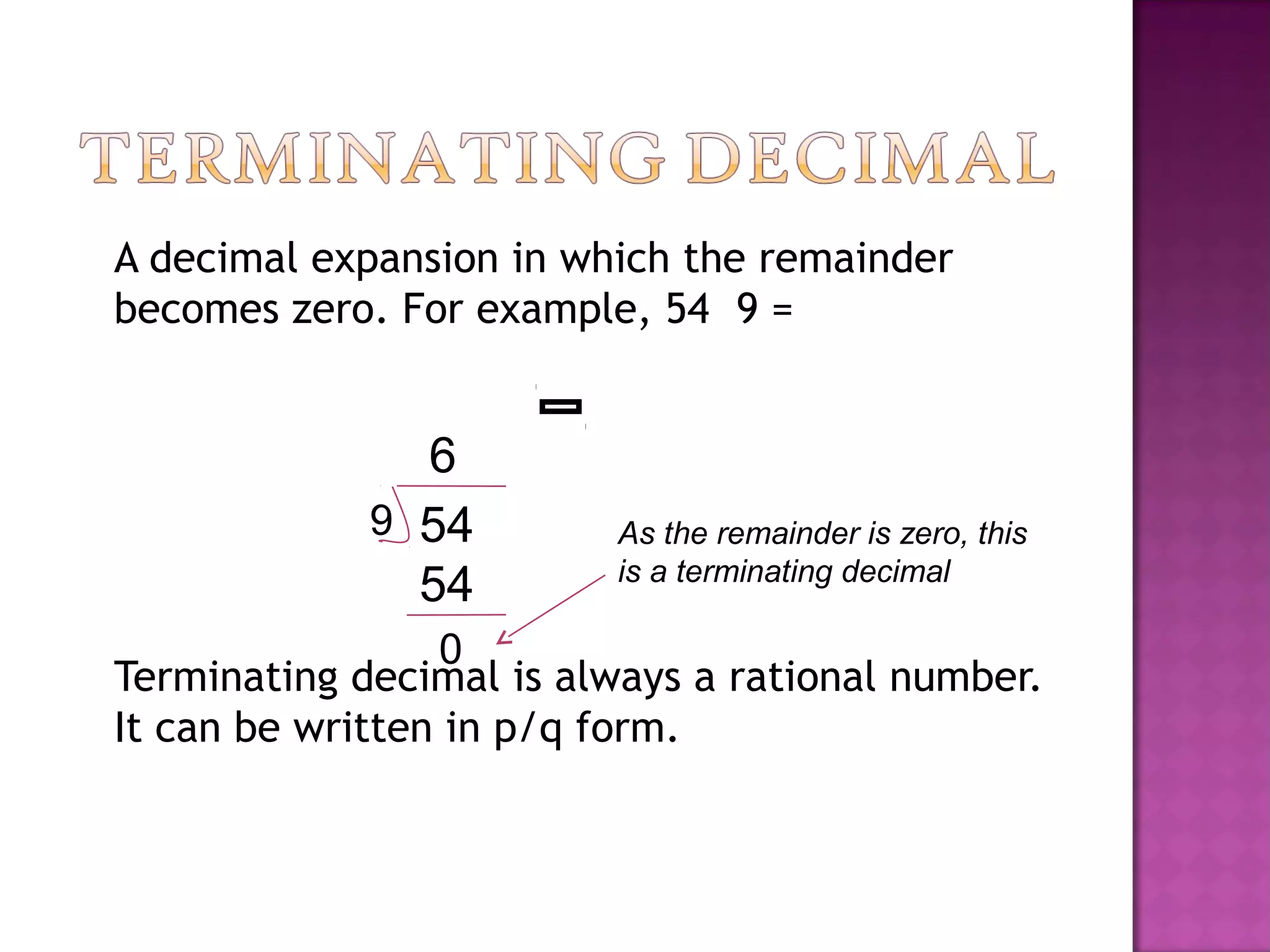 A decimal expansion in which the remainder
becomes zero. For example, 54 9 =
Terminating decimal is always a rational number.
It can be written in p/q form.
549
6
54
0
As the remainder is zero, this
is a terminating decimal
 