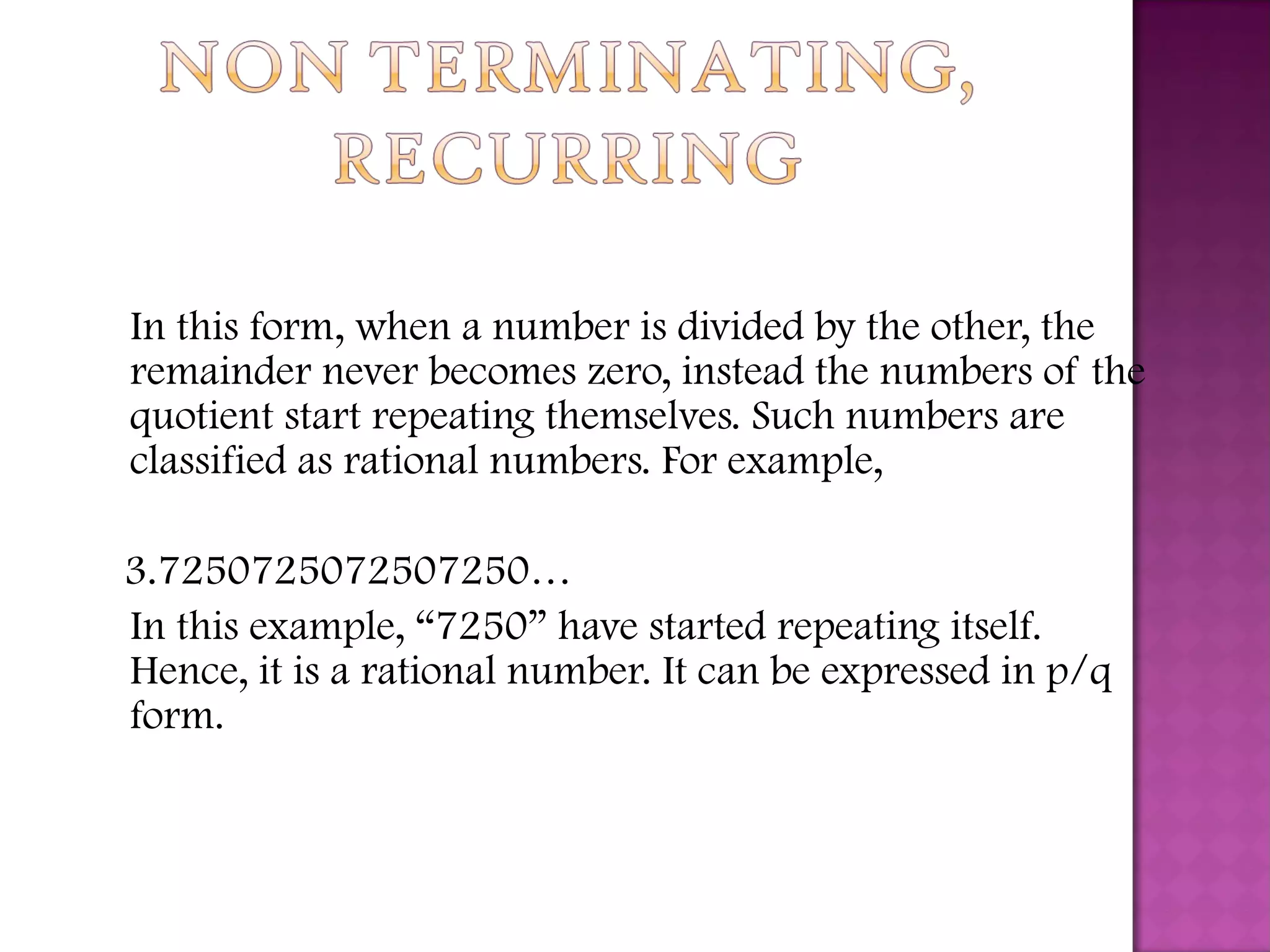 In this form, when a number is divided by the other, the
remainder never becomes zero, instead the numbers of the
quotient start repeating themselves. Such numbers are
classified as rational numbers. For example,
3.7250725072507250…
In this example, “7250” have started repeating itself.
Hence, it is a rational number. It can be expressed in p/q
form.
 