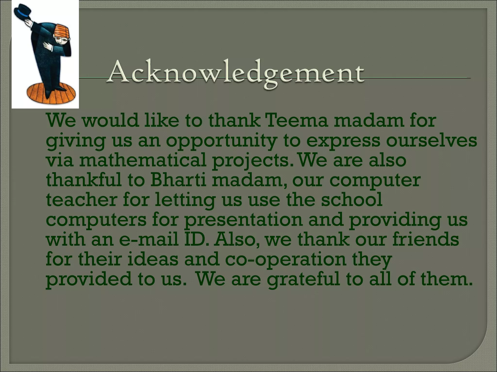 We would like to thank Teema madam for
giving us an opportunity to express ourselves
via mathematical projects.We are also
thankful to Bharti madam, our computer
teacher for letting us use the school
computers for presentation and providing us
with an e-mail ID. Also, we thank our friends
for their ideas and co-operation they
provided to us. We are grateful to all of them.
 