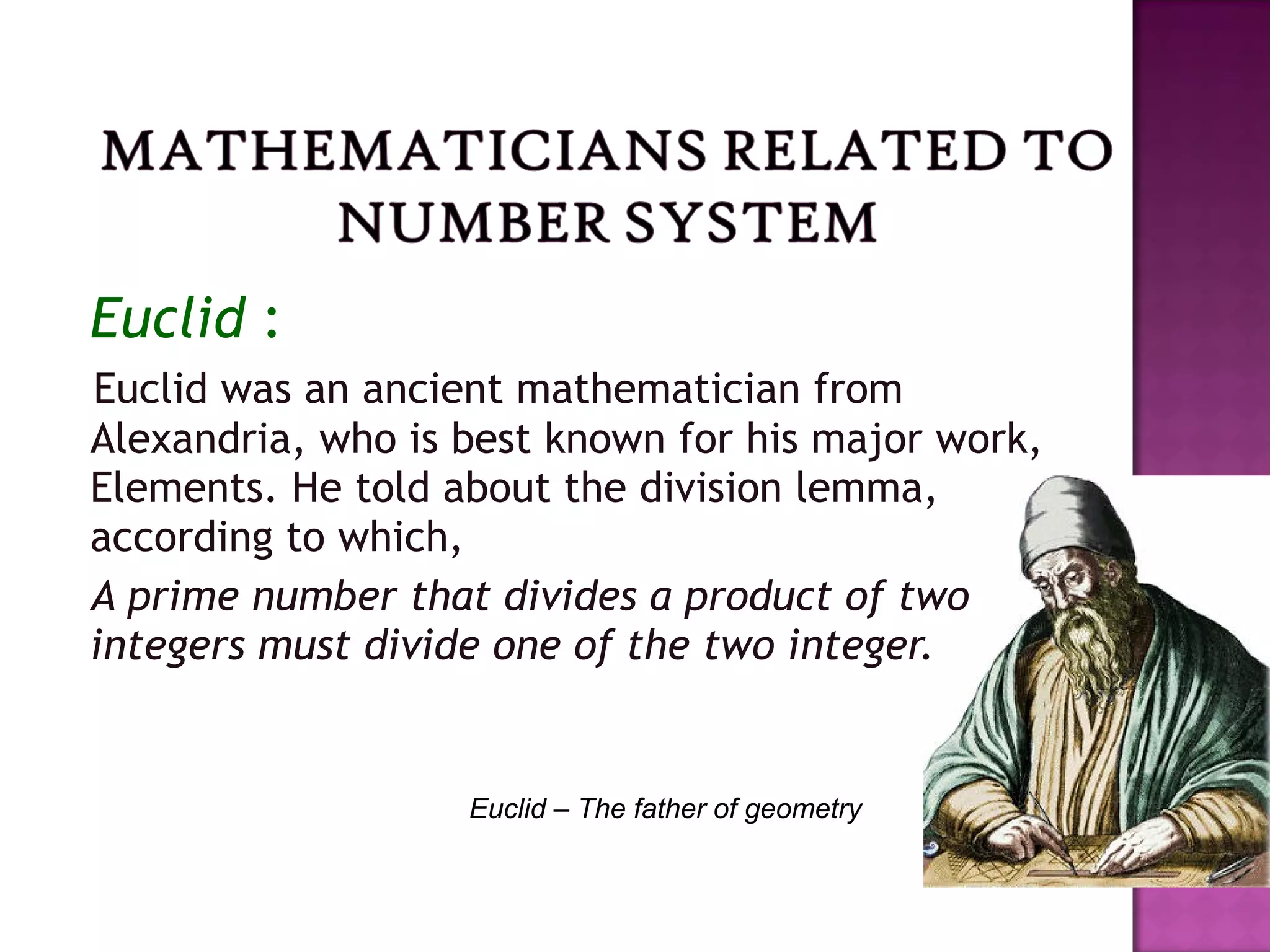 Euclid :
Euclid was an ancient mathematician from
Alexandria, who is best known for his major work,
Elements. He told about the division lemma,
according to which,
A prime number that divides a product of two
integers must divide one of the two integer.
Euclid – The father of geometry
 