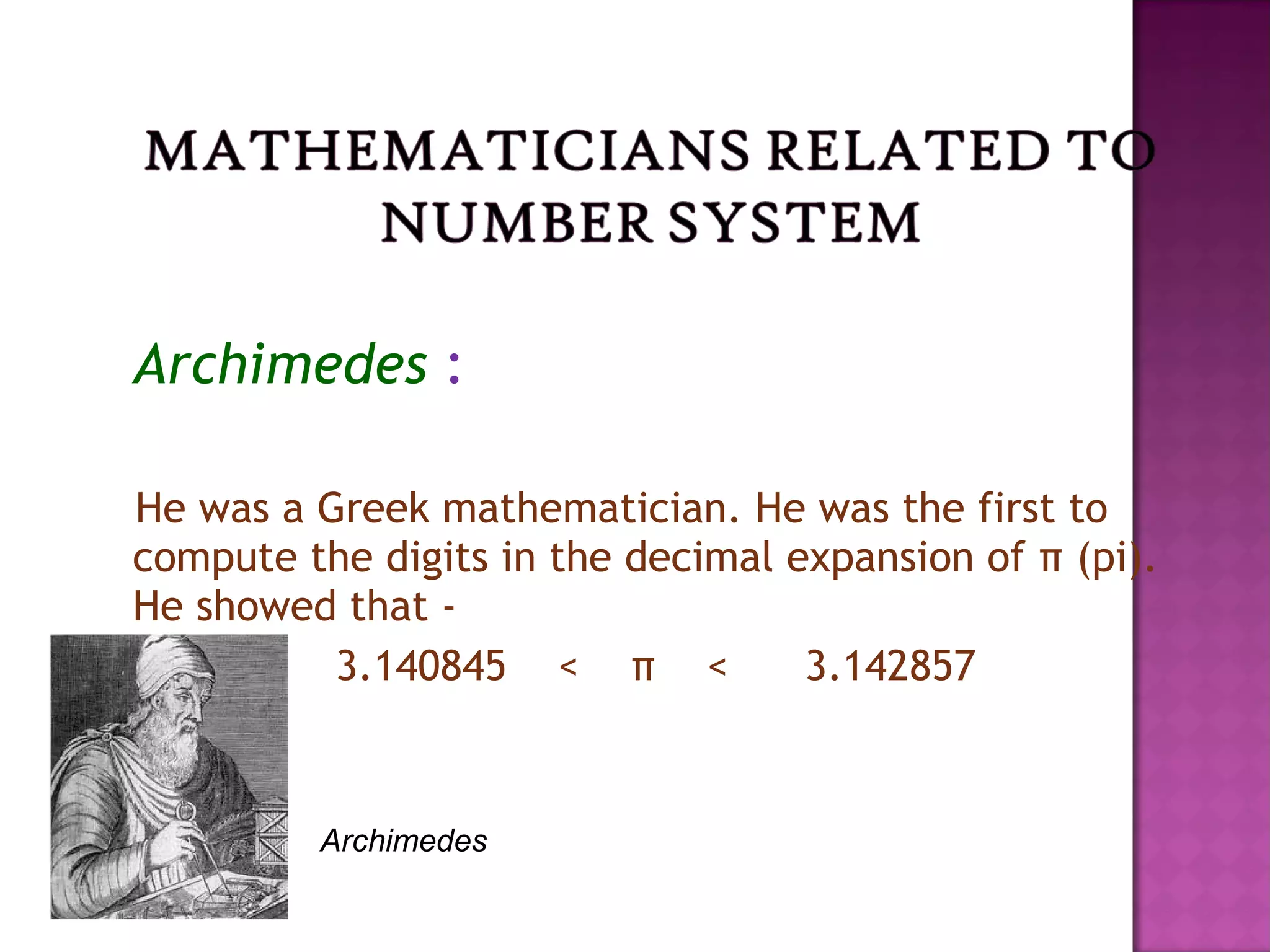 Archimedes :
He was a Greek mathematician. He was the first to
compute the digits in the decimal expansion of π (pi).
He showed that -
3.140845 < π < 3.142857
Archimedes
 