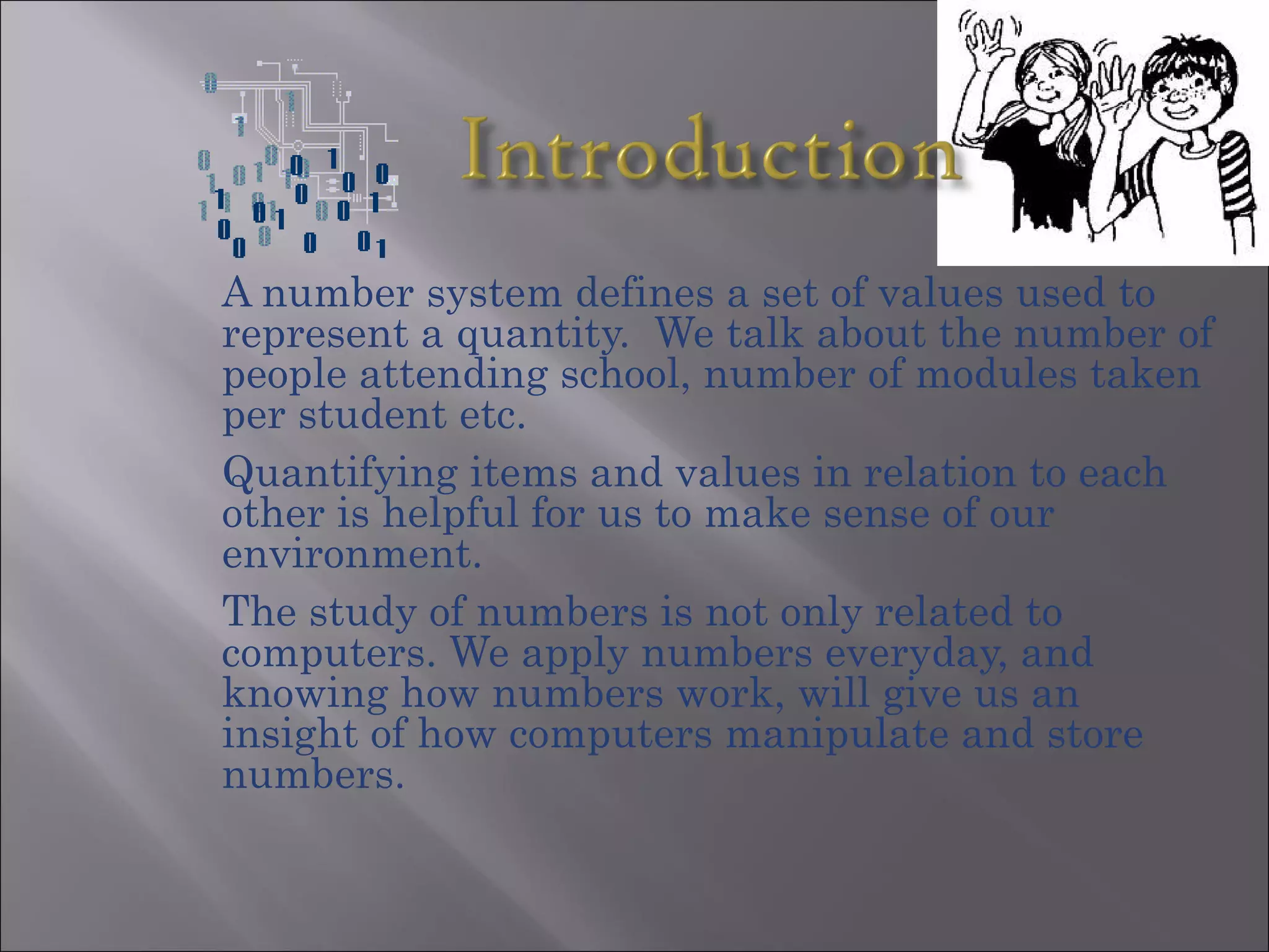 A number system defines a set of values used to
represent a quantity. We talk about the number of
people attending school, number of modules taken
per student etc.
Quantifying items and values in relation to each
other is helpful for us to make sense of our
environment.
The study of numbers is not only related to
computers. We apply numbers everyday, and
knowing how numbers work, will give us an
insight of how computers manipulate and store
numbers.
 