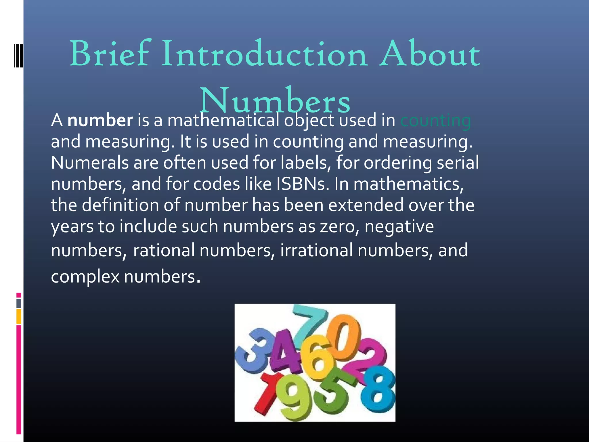 Brief Introduction About
NumbersA number is a mathematical object used in counting
and measuring. It is used in counting and measuring.
Numerals are often used for labels, for ordering serial
numbers, and for codes like ISBNs. In mathematics,
the definition of number has been extended over the
years to include such numbers as zero, negative
numbers, rational numbers, irrational numbers, and
complex numbers.
 