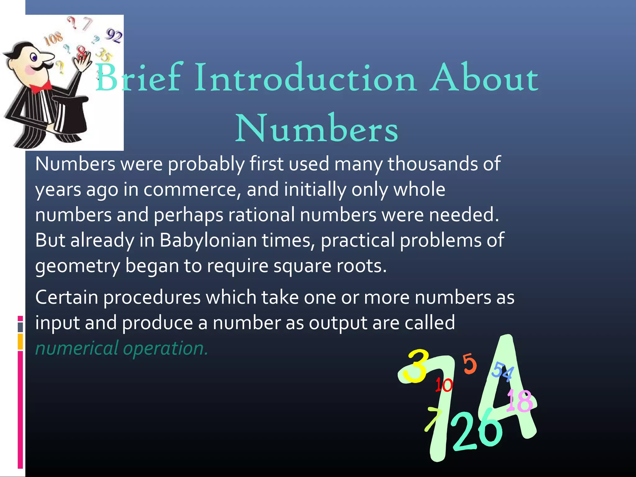 Brief Introduction About
Numbers
Numbers were probably first used many thousands of
years ago in commerce, and initially only whole
numbers and perhaps rational numbers were needed.
But already in Babylonian times, practical problems of
geometry began to require square roots.
Certain procedures which take one or more numbers as
input and produce a number as output are called
numerical operation.
 