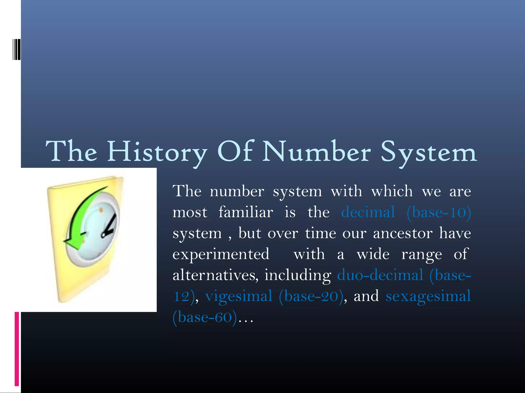 The History Of Number System
The number system with which we are
most familiar is the decimal (base-10)
system , but over time our ancestor have
experimented with a wide range of
alternatives, including duo-decimal (base-
12), vigesimal (base-20), and sexagesimal
(base-60)…
 