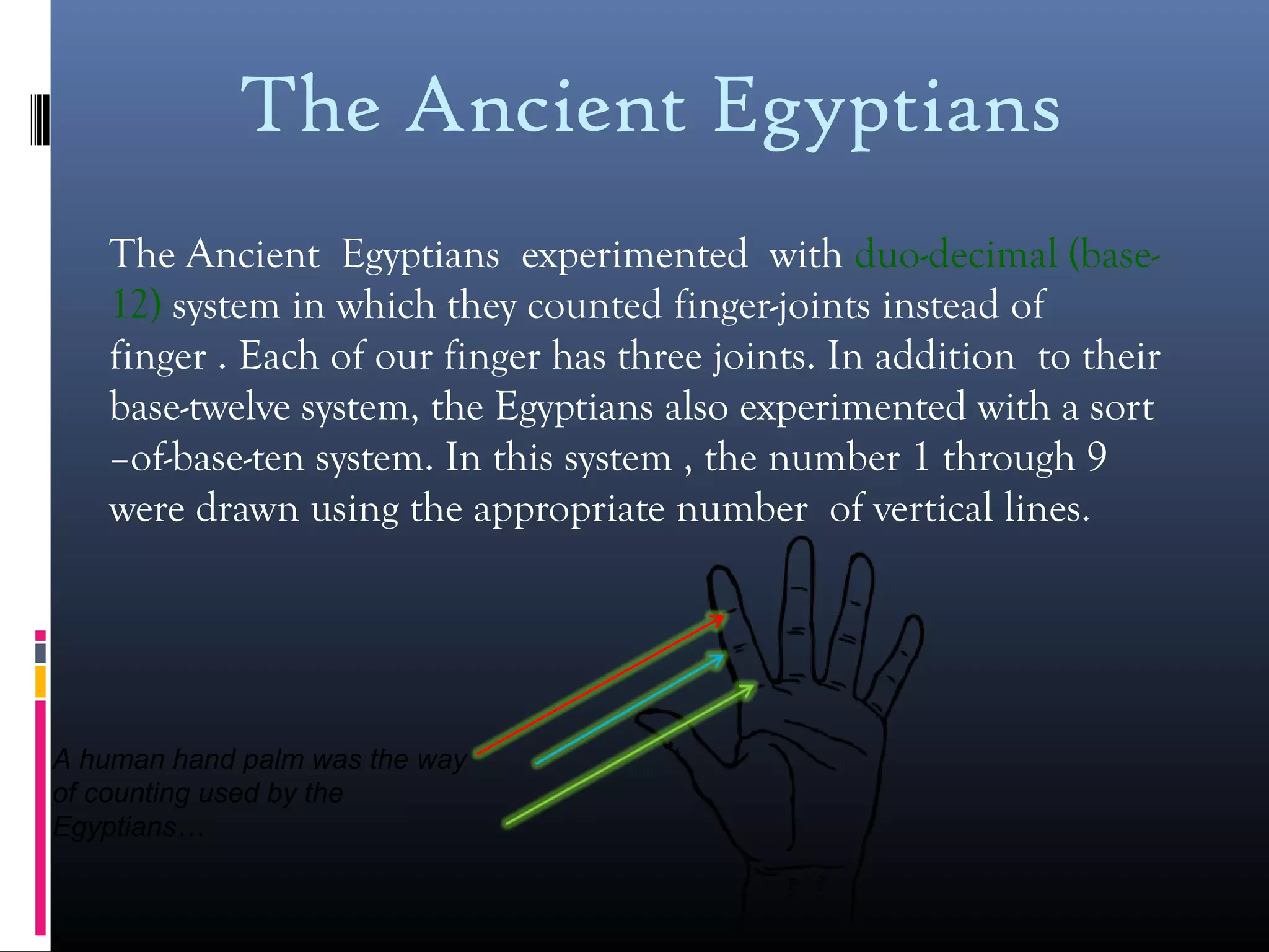 The Ancient Egyptians
The Ancient Egyptians experimented with duo-decimal (base-
12) system in which they counted finger-joints instead of
finger . Each of our finger has three joints. In addition to their
base-twelve system, the Egyptians also experimented with a sort
–of-base-ten system. In this system , the number 1 through 9
were drawn using the appropriate number of vertical lines.
A human hand palm was the way
of counting used by the
Egyptians…
 