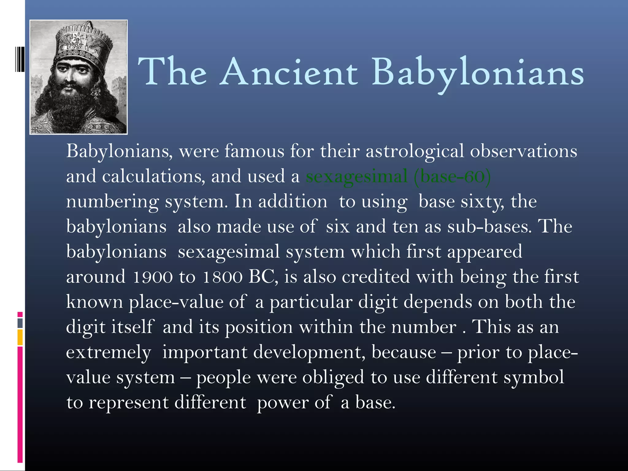 The Ancient Babylonians
Babylonians, were famous for their astrological observations
and calculations, and used a sexagesimal (base-60)
numbering system. In addition to using base sixty, the
babylonians also made use of six and ten as sub-bases. The
babylonians sexagesimal system which first appeared
around 1900 to 1800 BC, is also credited with being the first
known place-value of a particular digit depends on both the
digit itself and its position within the number . This as an
extremely important development, because – prior to place-
value system – people were obliged to use different symbol
to represent different power of a base.
 